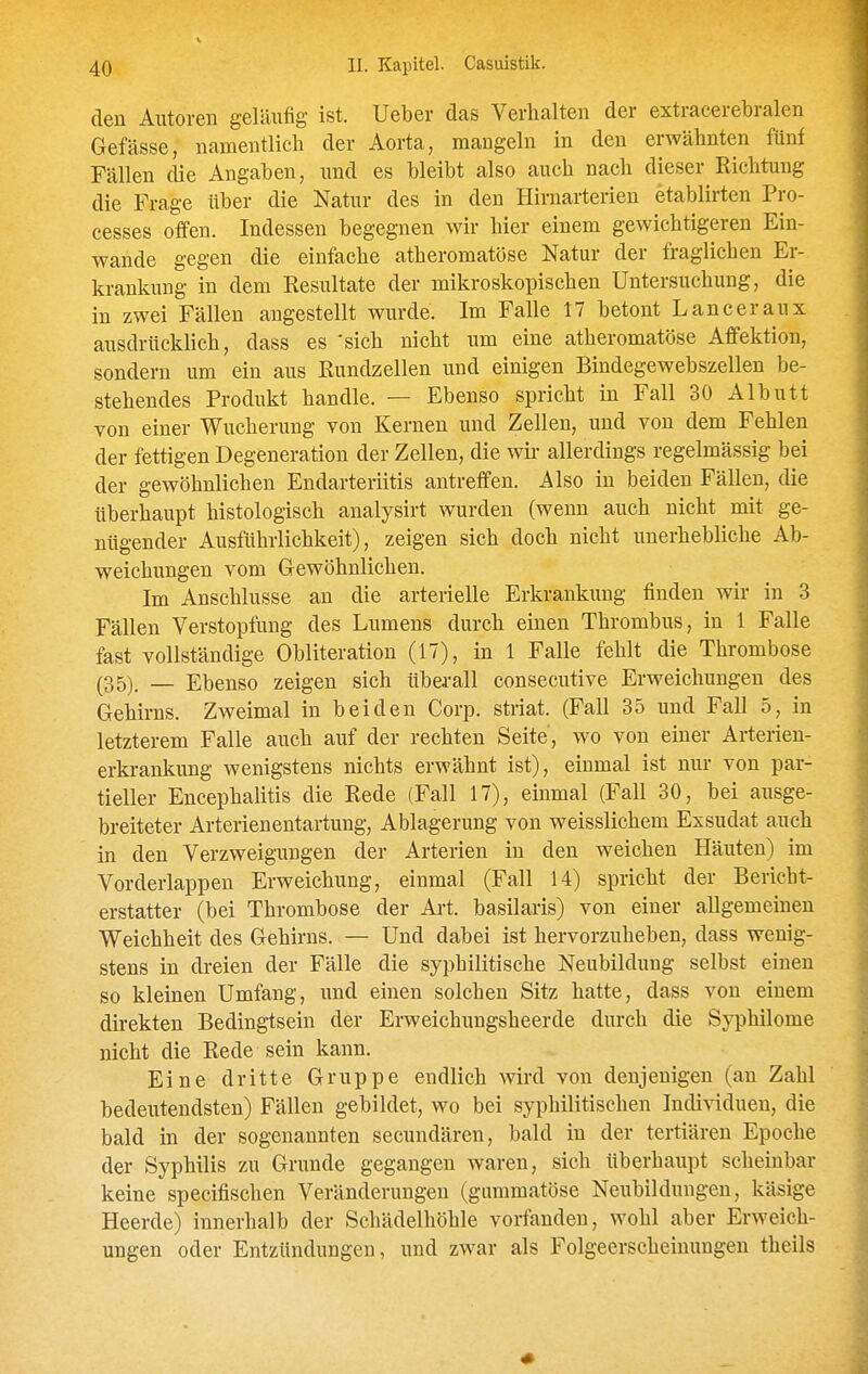 den Alltoren geläufig ist. Ueber das Verhalten der extracerebralen Gefässe, namentlich der Aorta, mangeln in den erwähnten fünf Fällen die Angaben, und es bleibt also auch nach dieser Richtung die Frage über die Natur des in den Hirnarterien etablirten Pro- cesses offen. Indessen begegnen wir hier einem gewichtigeren Ein- wände gegen die einfache atheromatöse Natur der fraglichen Er- krankung in dem Resultate der mikroskopischen Untersuchung, die in zwei Fällen angestellt wurde. Im Falle 17 betont Lanceraux ausdrücklich, dass es 'sich nicht um eine atheromatöse Affektion, sondern um ein aus Rundzellen und einigen Bindegewebszellen be- stehendes Produkt handle. — Ebenso spricht in Fall 30 Albutt von einer Wucherung von Kernen und Zellen, und von dem Fehlen der fettigen Degeneration der Zellen, die wir allerdings regelmässig bei der gewöhnlichen Endarteriitis antreffen. Also in beiden Fällen, die überhaupt histologisch analysirt wurden (wenn auch nicht mit ge- nügender Ausführlichkeit), zeigen sich doch nicht unerhebliche Ab- weichungen vom Gewöhnlichen. Im Anschlüsse an die arterielle Erkrankung finden wir in 3 Fällen Verstopfung des Lumens durch einen Thrombus, in 1 Falle fast vollständige Obliteration (17), in 1 Falle fehlt die Thrombose (35) — Ebenso zeigen sich überall consecutive Erweichungen des Gehirns. Zweimal in beiden Corp. striat. (Fall 35 und Fall 5, in letzterem Falle auch auf der rechten Seite, wo von einer Arterien- erkrankung wenigstens nichts erwähnt ist), einmal ist nur von par- tieller Encephalitis die Rede (Fall 17), einmal (Fall 30, bei ausge- breiteter Arterienentartung, Ablagerung von weisslichem Exsudat auch in den Verzweigungen der Arterien in den weichen Häuten) im Vorderlappen Erweichung, einmal (Fall 14) spricht der Bericht- erstatter (bei Thrombose der Art. basilaris) von einer allgemeinen Weichheit des Gehirns. — Und dabei ist hervorzuheben, dass wenig- stens in dreien der Fälle die syphilitische Neubildung selbst einen so kleinen Umfang, imd einen solchen Sitz hatte, dass von einem direkten Bedingtsein der Erweichungsheerde durch die Syphilome nicht die Rede sein kann. Eine dritte Gruppe endlich wird von denjenigen (an Zahl bedeutendsten) Fällen gebildet, wo bei syphilitischen Indi-sdduen, die bald in der sogenannten secundären, bald in der tertiären Epoche der Syphilis zu Grunde gegangen waren, sich überhaupt scheinbar keine specifischen Veränderungen (gummatöse Neubildungen, käsige Heerde) innerhalb der Schädelhöhle vorfanden, wohl aber Erweich- ungen oder Entzündungen, und zwar als Folgeerscheinungen theils