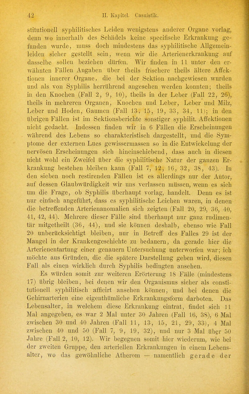 stitutioncll sypliilitisclies Leiden wenigstens anderer Organe vorlag, denn wo innerhalb des Schädels keine specifische Erkrankung ge- funden wurde, muss doch mindestens das syphilitische Allgemein- leiden sicher gestellt sein, wenn wir die Arterienerkraukung auf dasselbe sollen beziehen dürfen. Wir finden in 11 unter den er- wähnten Fällen Angaben über theils frischere theils ältere Aflfek- tioueu innerer Organe, die bei der Sektion nachgewiesen wurden und als von Syphilis herrührend augesehen werden konnten; theils in den Knochen (Fall 2, 9, 10), theils in der Leber (Fall 22, 26), theils in mehreren Organen, Knochen und Leber, Leber und Milz, Leber und Hoden, Gaumen (Fall 13, 15, 19, 33, 34, 11); in den übrigen Fällen ist im Sektionsberichte sonstiger syphilit. Affektionen nicht gedacht. Indessen finden wir in 6 Fällen die Erscheinungen während des Lebens so charakteristisch dargestellt, und die Sym- ptome der externen Lues gewissermassen so in die Entwickelung der nervösen Erscheinungen sich hineinschiebend, dass auch in diesen nicht wohl ein Zweifel über die syphilitische Natur der ganzen Er- krankung bestehen bleiben kann (Fall 7, 12, 16, 32, 38, 43). In den sieben noch restirenden Fällen ist es allerdings nur der Autor, auf dessen Glaubwürdigkeit wir uns verlassen müssen, wenn es sich um die Frage, ob Syphilis überhaupt vorlag, handelt. Denn es ist nur einfach angeführt, dass es syphilitische Leichen waren, in denen die betreffenden Arterienanomalien sich zeigten (Fall 20, 29, 36, 40, 41, 42, 44). Mehrere dieser Fälle sind überhaupt nur ganz rudimen- tär mitgetheilt (36, 44), und sie können deshalb, ebenso wie Fall 20 unberücksichtigt bleiben, nur in Betreff des Falles 29 ist der Mangel in der Krankengeschichte zu bedauern, da gerade hier die Arterienentartung einer genauem Untersuchung unterworfen war; ich möchte aus Gründen, die die spätere Darstellung geben wird, diesen Fall als einen wirklich durch Syphilis bedingten ansehen. Es würden somit zur weiteren Erörterung 18 Fälle (mindestens 17) übrig bleiben, bei denen wir den Organismus sicher als Consti- tutionen syphilitisch afficirt ansehen können, und bei denen die Gehirnarterien eine eigenthümliche Erkraukungsform darboten. Das Lebensalter, in welchem diese Erkrankung eintrat, findet sich 11 Mal angegeben, es war 2 Mal unter 30 Jahren (Fall 16, 38), 6 Mal zwischen 30 und 40 Jahren (Fall 11, 13, 15, 21, 29, 33), 4 Mal zwischen 40 und 50 (Fall 7, 9, 19, 32), und nur 3 Mal über 50 Jahre (Fall 2, 10, 12). Wir begegnen somit hier wiederum, wie bei der zweiten Gruppe, den arteriellen Erkrankungen in einem Lebens- alter, wo das gewöhnliche Atherom — namentlich gerade der