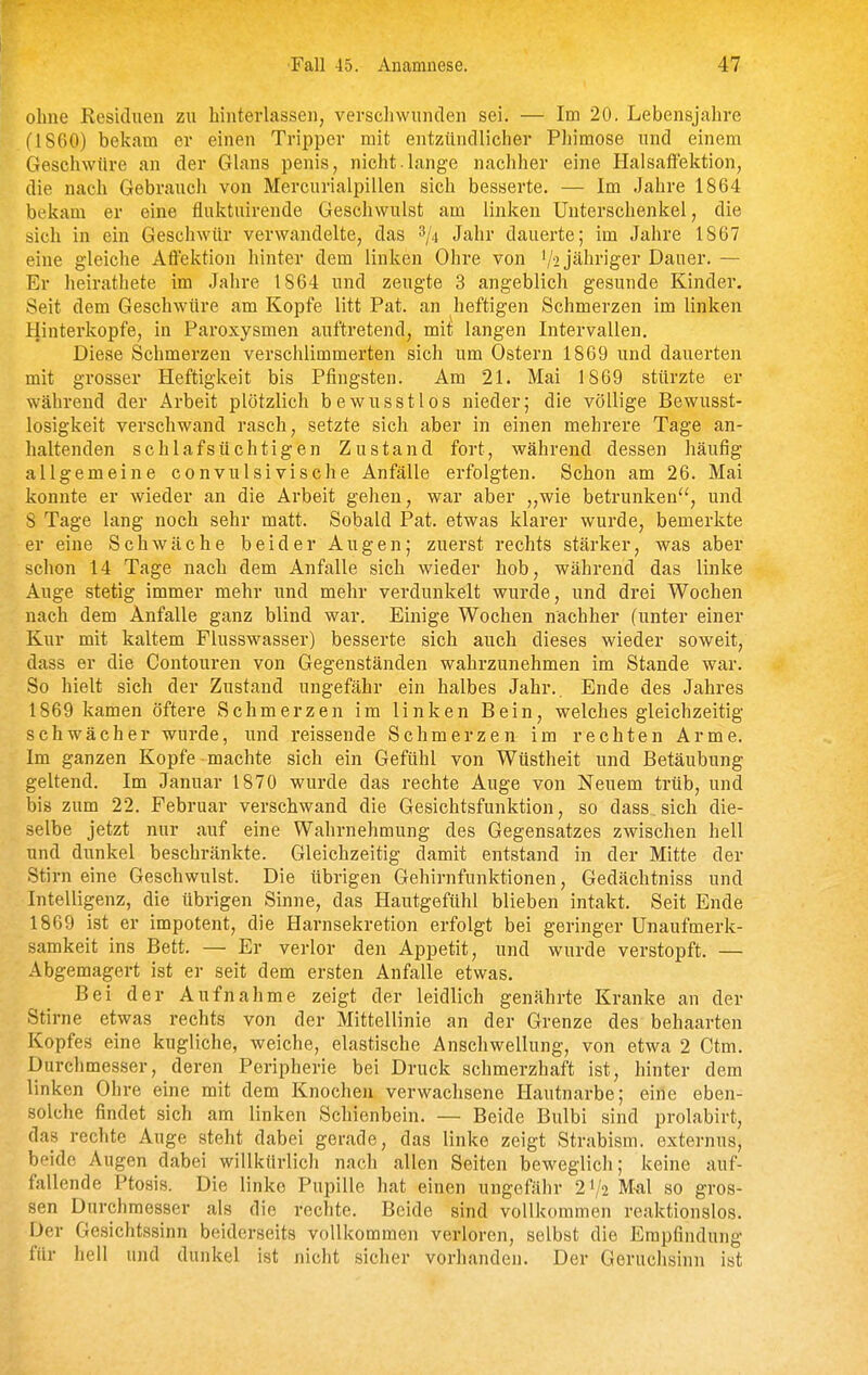 ■Fall 45. Anamnese. 47 ohne Kesiduen zu hinterlassen, verschwunden sei. — Im 20. Lebensjahre (1860) bekam er einen Tripper mit entzündlicher Phimose und einem Geschwüre an der Glans penis, nicht.lange nachher eine Halsaffektion, die nach Gebrauch von Mercurialpillen sich besserte, — Im Jahre 1864 bekam er eine fluktuirende Geschwulst am linken Unterschenkel, die sich in ein Geschwür verwandelte, das ^ji Jahr dauerte; im Jahre 1867 eine gleiche Affektion hinter dem linken Ohre von '/i jähriger Dauer. — Er lieirathete im Jahre 1864 und zeugte 3 angeblich gesunde Kinder. Seit dem Geschwüre am Kopfe litt Pat. an heftigen Schmerzen im linken Hinterkopfe, in Paroxysmen auftretend, mit langen Intervallen. Diese Schmerzen verschlimmerten sich um Ostern 1869 und dauerten mit grosser Heftigkeit bis Pfingsten. Am 21. Mai 1869 stürzte er während der Arbeit plötzlich bewusstlos nieder; die völlige Bewusst- losigkeit verschwand rasch, setzte sich aber in einen mehrere Tage an- haltenden schlafsüchtigen Zustand fort, während dessen häufig allgemeine convulsivische Anfälle erfolgten. Schon am 26. Mai konnte er wieder an die Arbeit gehen, war aber „wie betrunken, und 8 Tage lang noch sehr matt. Sobald Pat. etwas klarer wurde, bemerkte er eine Schwäche beider Augen; zuerst rechts stärker, was aber schon 14 Tage nach dem Anfalle sich wieder hob, während das linke Auge stetig immer mehr und mehr verdunkelt wurde, und drei Wochen nach dem Anfalle ganz blind war. Einige Wochen nachher (unter einer Kur mit kaltem Flusswasser) besserte sich auch dieses wieder soweit, dass er die Contouren von Gegenständen wahrzunehmen im Stande war. So hielt sich der Zustand ungefähr ein halbes Jahr.. Ende des Jahres 1869 kamen öftere Schmerzen im linken Bein, welches gleichzeitig schwächer wurde, und reissende Schmerzen im rechten Arme. Im ganzen Kopfe machte sich ein Gefühl von Wüstheit und Betäubung geltend. Im Januar 1870 wurde das rechte Auge von Neuem trüb, und bis zum 22. Februar verschwand die Gesichtsfunktion, so dass. sich die- selbe jetzt nur auf eine Wahrnehmung des Gegensatzes zwischen hell und dunkel beschränkte. Gleichzeitig damit entstand in der Mitte der Stirn eine Geschwulst. Die übrigen Gehirnfunktionen, Gedächtniss und Intelligenz, die übrigen Sinne, das Hautgefühl blieben intakt. Seit Ende 1869 ist er impotent, die Harnsekretion erfolgt bei geringer Unaufmerk- samkeit ins Bett. — Er verlor den Appetit, und wurde verstopft. — Abgemagert ist er seit dem ersten Anfalle etwas. Bei der Aufnahme zeigt der leidlich genährte Kranke an der Stirne etwas rechts von der Mittellinie an der Grenze des behaarten Kopfes eine kugliche, weiche, elastische Anschwellung, von etwa 2 Ctm. Durchmesser, deren Peripherie bei Druck schmerzhaft ist, hinter dem linken Ohre eine mit dem Knochen verwachsene Hautnarbe; eine eben- solche findet sich am linken Schienbein. — Beide Bulbi sind prolabirt, das rechte Auge steht dabei gerade, das linke zeigt Strabism. externus, beide Augen dabei willkürlich nach allen Seiten beweglich; keine auf- fallende Ptosis. Die linke Pupille hat einen ungefähr 21/2 M-al so gros- sen Durchmesser als die rechte. Beide sind vollkommen reaktionslos. Der Gesichtssinn beiderseits vollkommen verloren, selbst die Empfindung für hell und dunkel ist nicht sicher vorhanden. Der Geruclisinn ist