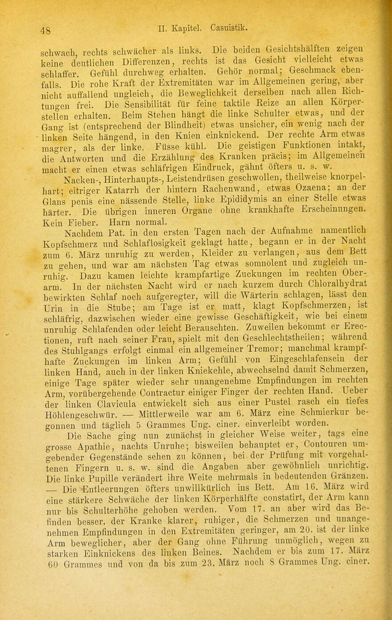 schwach rechts schwächer als links. Die beiden Gesichtshälften zeigen keine deutlichen Differenzen, rechts ist das Gesicht vielleicht etwas schlaffer. Geftilil durchweg erhalten. Gehör normal; Geschmack eben- falls Die rohe Kraft der Extremitäten war im Allgemeinen gering, aber nicht auffallend ungleich, die Beweglichkeit derselben nach allen Rich- tungen frei. Die Sensibilität für feine taktile Reize an allen Körper- stellen erhalten. Beim Stehen hängt die linke Schulter etwas, und der Gang ist (entsprechend der Blindheit) etwas unsicher, ein wenig nach der linken Seite hängend, in den Knien einknickend. Der rechte Arm etwas magrer, als der linke. Füsse kühl. Die geistigen Funktionen intakt, die Antworten und die Erzählung des Kranken präcis; im Allgemeinen macht er einen etwas schläfrigen Eindruck, gähnt öfters u. s. w. Nacken-, Hinterhaupts-, Leistendrüsen geschwollen, theilweise knorpel- hart; eitriger Katarrh der hintern Rachenwand, etwas Ozaena; an der Glans penis eine nässende Stelle, linke Epididymis an einer Stelle etwas härter. Die übrigen inneren Organe ohne krankhafte Erscheinungen. Kein Fieber. Harn normal. Nachdem Fat. in den ersten Tagen nach der Aufnahme namenthch Kopfschmerz und Schlaflosigkeit geklagt hatte, begann er in der Nacht zum 6. März unruhig zu werden, Kleider zu verlangen, aus dem Bett zu gehen, und war am nächsten Tag etwas somnolent und zugleich un- ruhig. Dazu kamen leichte krampfartige Zuckungen im rechten Ober- arm. In der nächsten Nacht wird er nach kurzem durch Chloralhydrat bewirkten Schlaf noch aufgeregter, will die Wärterin schlagen, lässt den Urin in die Stube; am Tage ist er matt, klagt Kopfschmerzen, ist schläfrig, dazwischen wieder eine gewisse Geschäftigkeit, wie bei einem unruhig Schlafenden oder leicht Berauschten. Zuweilen bekommt er Erec- tionen, ruft nach seiner Frau, spielt mit den Geschlechtstheilen; während des Stuhlgangs erfolgt einmal ein allgemeiner Tremor; manchmal krampf- hafte Zuckungen im linken Arm; Gefühl von Eingeschlafensein der linken Hand, auch in der linken Kniekehle, abwechselnd damit Schmerzen, einige Tage später wieder sehr unangenehme Empfindungen im rechten Arm, vorübergehende Contractur einiger Finger der rechten Hand. lieber der linken Clavicula entwickelt sich aus einer Pustel rasch ein tiefes Höhlengeschwür. — Mittlerweile war am 6. März eine Schmierkur be- gonnen und täglich 5 Grammes Ung. einer, einverleibt worden. Die Sache ging nun zunächst in gleicher Weise weiter, tags eine grosse Apathie, nachts Unruhe; bisweilen behauptet er, Contouren um- gebender Gegenstände sehen zu können, bei. der Prüfung mit vorgehal- tenen Fingern u. s. w. sind die Angaben aber gewöhnlich unrichtig. Die linke Pupille verändert ihre Weite mehrmals in bedeutenden Gränzen. Die Entleerungen öfters unwillkürlich ins Bett. Am 16. März wird eine stärkere Schwäche der linken Körpevhälfte constatirt, der Arm kann nur bis Schulterhöhe gehoben werden. Vom 17. an aber wird das Be- finden besser, der Kranke klarer, ruhiger, die Schmerzen und unange- nehmen Empfindungen in den Extremitäten geringer, am 20. ist der linke Arm beweglicher, aber der Gang ohne Führung unmöglich, wegen zu starken Einknickens des linken Beines. Nachdem er bis zum 17. März 60 Grammes und von da bis zum 23. März noch 8 Grammes Ung. einer.