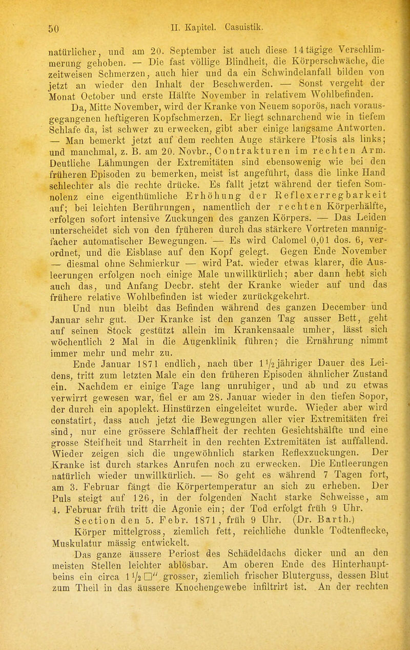 natürlicher, und am 20. September ist auch diese Htägige Verschlim- merung gehoben. — Die fast völlige Blindheit, die Körperschwäche, die zeitweisen Schmerzen, auch hier und da ein Schwindelanfall bilden von jetzt an wieder den Inhalt der Beschwerden. — Sonst vergeht der Monat October und erste Hälfte November in relativem Wohlbefinden. Da, Mitte November, wird der Kranke von Neuem soporös, nach voraus- gegangenen heftigeren Kopfschmerzen. Er liegt schnarchend wie in tiefem Schlafe da, ist schwer zu erwecken, gibt aber einige langsame Antworten. — Man bemerkt jetzt auf dem rechten Auge stärkere Ptosis als links; und manchmal, z. B. am 20. Novbr., Contrakturen im rechten Arm. Deutliche Lähmungen der Extremitäten sind ebensowenig wie bei den früheren Episoden zu bemerken, meist ist angeführt, dass die linke Hand schlechter als die rechte drücke. Es fällt jetzt während der tiefen Som- nolenz eine eigenthümliche Erhöhung der K ef lex er regbar k ei t auf; bei leichten Berührungen, namentlich der rechten Körperhälfte, erfolgen sofort intensive Zuckungen des ganzen Körpers. — Das Leiden unterscheidet sich von den früheren durch das stärkere Vortreten mannig- facher automatischer Bewegungen. — Es wird Calomel 0,01 dos. 6, ver- ordnet, und die Eisblase auf den Kopf gelegt. Gegen Ende November — diesmal ohne Schmierkur — wird Pat. wieder etwas klarer, die Aus- leerungen erfolgen noch einige Male unwillkürlich; aber dann hebt sich auch das, und Anfang Decbr. steht der Kranke wieder auf und das frühere relative Wohlbefinden ist wieder zurückgekehrt. Und nun bleibt das Befinden während des ganzen December und Januar sehr gut. Der Kranke ist den ganzen Tag ausser Bett, geht auf seinen Stock gestützt allein im Krankensaale umher, lässt sich wöchentlich 2 Mal in die Augenklinik führen; die Ernährung nimmt immer mehr und mehr zu. Ende Januar 1871 endlich, nach über 11/2jähriger Dauer des Lei- dens, tritt zum letzten Male ein den früheren Episoden ähnlicher Zustand ein. Nachdem er einige Tage lang unruhiger, und ab und zu etwas verwirrt gewesen war, fiel er am 28. Januar wieder in den tiefen Sopor, der durch ein apoplekt. Hinstürzen eingeleitet wurde. Wieder aber wird constatirt, dass auch jetzt die Bewegungen aller vier Extremitäten frei sind, nur eine grössere Schlaffheit der rechten Gesichtshälfte und eine grosse Steifheit und Starrheit in den rechten Extremitäten ist auffallend. Wieder zeigen sich die ungewöhnlich starken Reflexzuckungen. Der Kranke ist durch starkes Anrufen noch zu erwecken. Die Entleerungen natürlich wieder unwillkürlich. — So gelit es während 7 Tagen fort, am 3. Februar fängt die Körpertemperatur an sich zu erheben. Der Puls steigt auf 126, in der folgenden Nacht starke Schweisse, am 4. Februar früh tritt die Agonie ein; der Tod erfolgt früh 9 Uhr. Section den 5. Febr. 1871, früh 9 Uhr. (Dr. Barth.) Körper mittelgross, ziemlich fett, reichliche dunkle Todtenflecke, Muskulatur mässig entwickelt. Das ganze äussere Periost des Schädeldachs dicker und an den meisten Stellen leichter ablösbar. Am oberen Ende des Hinterhaupt- beins ein circa 1 ^2 grosser, ziemlich frischer Bluterguss, dessen Blut zum Theil in das äussere Knochengewebe infiltrirt ist. An der rechten