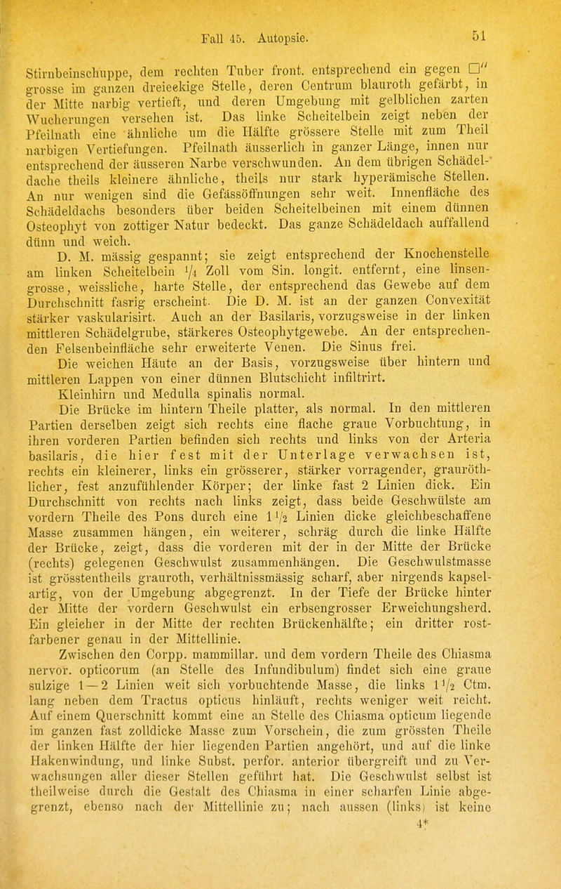 Fall 45. Autopsie. Stinibeinscluippe, dem rechten Tuber front, entsprechend ein gegen o-rosse im ganzen dreieckige Stelle, deren Centrum blauroth gefärbt, in der Mitte narbig vertieft, und deren Umgebung mit gelblichen zarten Wucherungen versehen ist. Das linke Scheitelbein zeigt neben der Pfeilnath eine ähnliche um die Hälfte grössere Stelle mit zum Theil narbigen Vertiefungen. Pfeilnath äusserlich in ganzer Länge, innen nur entsprechend der äusseren Narbe verschwunden. An dem übrigen Schädel- dache theils kleinere ähnliche, theils nur stark hyperämische Stellen. An nur wenigen sind die Gefässöfifnungen sehr weit. Innenfläche des Schädeldachs besonders über beiden Scheitelbeinen mit einem dünnen Osteophyt von zottiger Natur bedeckt. Das ganze Schädeldach auffallend dünn und weich. D. M. massig gespannt; sie zeigt entsprechend der Knochenstelle am linken Scheitelbein 1/4 Zoll vom Sin. longit. entfernt, eine linsen- grosse, weissliche, harte Stelle, der entsprechend das Gewebe auf dem Durchschnitt fasrig erscheint. Die D. M. ist an der ganzen Convexität stärker vaskularisirt. Auch an der Basilaris, vorzugsweise in der linken mittleren Schädelgrube, stärkeres Osteophytgewebe. An der entsprechen- den Felsenbeinfläche sehr erweiterte Venen. Die Sinus frei. Die weichen Häute an der Basis, vorzugsweise über hintern und mittleren Lappen von einer dünnen Blutschicht infiltrirt. Kleinhirn und Medulla spinaüs normal. Die Brücke im hintern Theile platter, als normal. In den mittleren Partien derselben zeigt sich rechts eine flache graue Vorbuchtung, in ihren vorderen Partien befinden sich rechts und links von der Arteria basilaris, die hier fest mit der Unterlage verwachsen ist, rechts ein kleinerer, links ein grösserer, stärker vorragender, grauröth- licher, fest anzufühlender Körper; der linke fast 2 Linien dick. Ein Durchschnitt von rechts nach links zeigt, dass beide Geschwülste am vordem Theile des Pons durch eine IV2 Linien dicke gleichbeschaffene Masse zusammen hängen, ein weiterer, schräg durch die linke Hälfte der Brücke, zeigt, dass die vorderen mit der in der Mitte der Brücke (rechts) gelegenen Geschwulst zusammenhängen. Die Geschwulstmasse ist grösstentheils grauroth, verhältnissmässig scharf, aber nirgends kapsel- artig, von der Umgebung abgegrenzt. In der Tiefe der Brücke hinter der Mitte der vordem Geschwulst ein erbsengrosser Erweichungsherd. Ein gleicher in der Mitte der rechten Brückenhälfte; ein dritter rost- farbener genau in der Mittellinie. Zwischen den Corpp. mammillar. und dem vordem Theile des Chiasma nervor. opticorum (an Stelle des Infundibulum) findet sich eine graue sulzige 1 — 2 Linien weit sich vorbuchtende Masse, die links 1^2 Ctm. lang neben dem Tractus opticus hinläuft, rechts weniger weit reicht. Auf einem Querschnitt kommt eine an Stelle des Chiasma opticum liegende im ganzen fast zolldicke Masse zum Vorschein, die zum grössten Theile der linken Hälfte der hier liegenden Partien angehört, und auf die linke Hakenwindung, und linke Subst. perfor. anterior übergreift und zu Ver- wachsungen aller dieser Stellen geführt hat. Die Gescliwulst selbst ist theilweise durch die Gestalt des Chiasma in einer scharfen Linie abge- grenzt, ebenso nach der Mittellinie zu; nach aussen (links) ist keine 4*