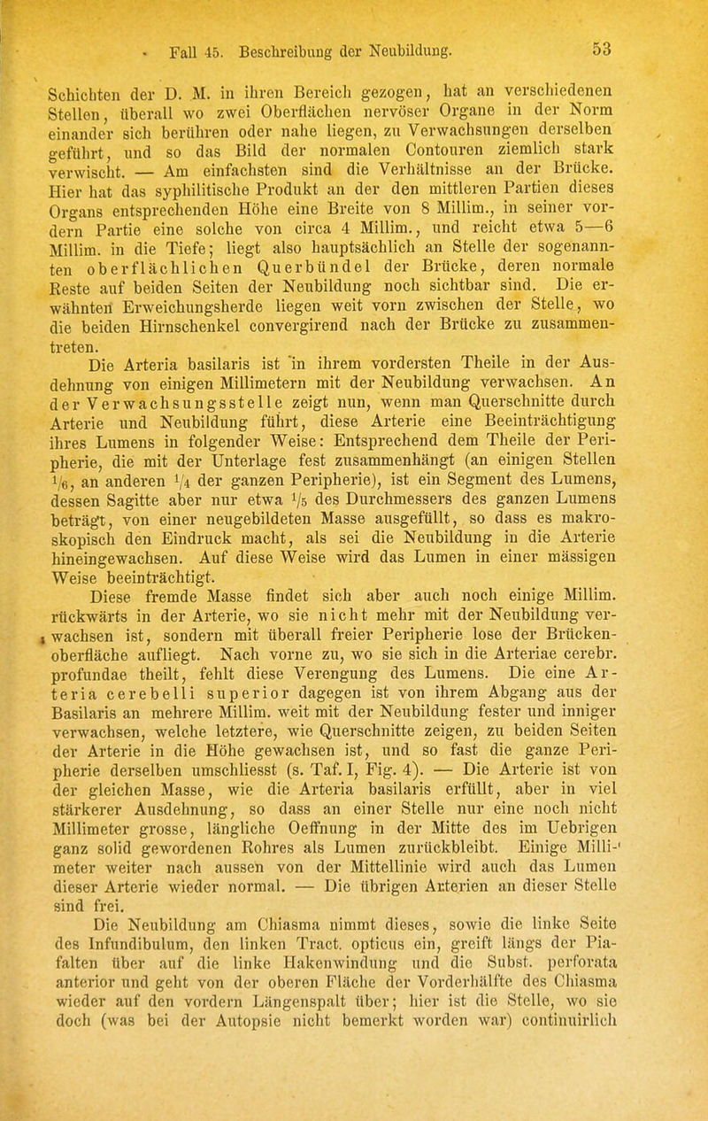 Fall 45. Beschreibung der Neubildung. Schiebten der D. M. in ihren Bereich gezogen, hat an verschiedenen Stellen, überall wo zwei Oberflächen nervöser Organe in der Norm einander sich berühren oder nahe liegen, zu Verwachsungen derselben geführt, und so das Bild der normalen Contouren ziemlich stark verwischt. — Am einfachsten sind die Verhältnisse an der Brücke. Hier hat das syphilitische Produkt an der den mittleren Partien dieses Organs entsprechenden Höhe eine Breite von 8 Millim., in seiner vor- dem Partie eine solche von circa 4 Millim., und reicht etwa 5—6 Millim. in die Tiefe; liegt also hauptsächlich an Stelle der sogenann- ten oberflächlichen Querbündel der Brücke, deren normale Reste auf beiden Seiten der Neubildung noch sichtbar sind. Die er- wähnten Erweichungsherde liegen weit vorn zwischen der Stelle, wo die beiden Hirnschenkel convergirend nach der Brücke zu zusammen- treten. Die Arteria basilaris ist in ihrem vordersten Theile in der Aus- dehnung von einigen Millimetern mit der Neubildung verwachsen. An der Verwachsungsstelle zeigt nun, wenn man Querschnitte durch Arterie und Neubildung führt, diese Arterie eine Beeinträchtigung ihres Lumens in folgender Weise: Entsprechend dem Theile der Peri- pherie, die mit der Unterlage fest zusammenhängt (an einigen Stellen 1/6, an anderen der ganzen Peripherie), ist ein Segment des Lumens, dessen Sagitte alDer nur etwa 1/5 des Durchmessers des ganzen Lumens beträgt, von einer neugebildeten Masse ausgefüllt, so dass es makro- skopisch den Eindruck macht, als sei die Neubildung in die Arterie hineingewachsen. Auf diese Weise wird das Lumen in einer massigen Weise beeinträchtigt. Diese fremde Masse findet sich aber auch noch einige Millim. rückwärts in der Arterie, wo sie nicht mehr mit der Neubildung ver- I wachsen ist, sondern mit überall freier Peripherie lose der Brücken- oberfläche aufliegt. Nach vorne zu, wo sie sich in die Arteriae cerebr. profundae theilt, fehlt diese Verengung des Lumens. Die eine Ar- teria cerebelli superior dagegen ist von ihrem Abgang aus der Basilaris an mehrere Millim. weit mit der Neubildung fester und inniger verwachsen, welche letztere, wie Querschnitte zeigen, zu beiden Seiten der Arterie in die Höhe gewachsen ist, und so fast die ganze Peri- pherie derselben umschliesst (s. Taf. I, Fig. 4). — Die Arterie ist von der gleichen Masse, wie die Arteria basilaris erfüllt, aber in viel stärkerer Ausdehnung, so dass an einer Stelle nur eine noch nicht Millimeter grosse, längliche Oetfnung in der Mitte des im Uebrigen ganz solid gewordenen Rohres als Lumen zurückbleibt. Einige Milli-' meter weiter nach aussen von der Mittellinie wird auch das Lumen dieser Arterie wieder normal. — Die übrigen Arterien an dieser Stelle sind frei. Die Neubildung am Chiasma nimmt dieses, sowie die linke Seite des Infundibulum, den linken Tract. opticus ein, greift längs der Pia- falten über auf die linke Hakenwindung und die Subst. perforata anterior und geht von der oberen Fläche der Vorderhälfte des Chiasma wieder auf den vordem Längenspalt über; hier ist die Stelle, wo sie doch (was bei der Autopsie nicht bemerkt worden war) continuirlich