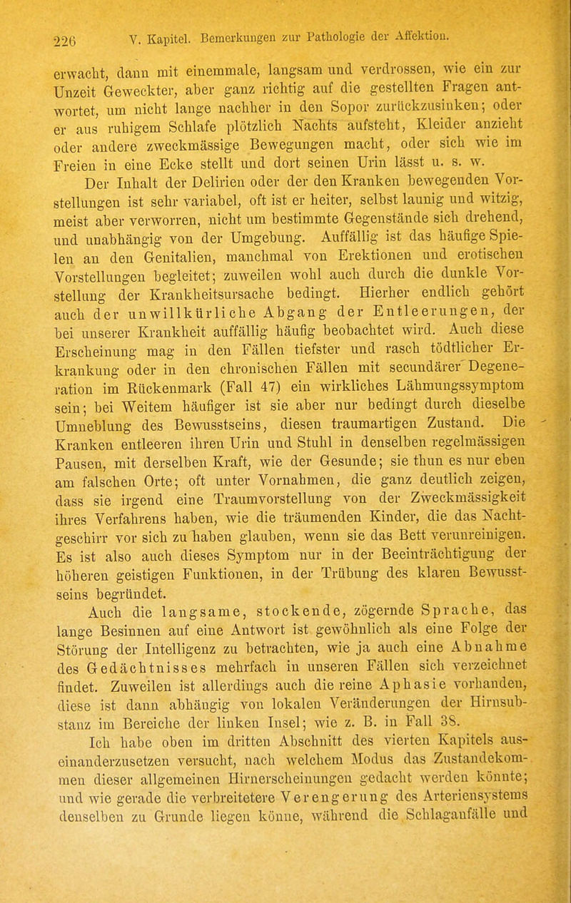 erwacht, dann mit einemmale, langsam und verdrossen, wie ein zur Unzeit Geweckter, aber ganz richtig auf die gestellten Fragen ant- wortet, um nicht lauge nachher in den Sopor zurückzusinken; oder er aus ruhigem Schlafe plötzlich Nachts aufsteht, Kleider anzieht oder andere zweckmässige Bewegungen macht, oder sich wie im Freien in eine Ecke stellt und dort seinen Urin lässt u. s. w. Der Inhalt der Delirien oder der den Kranken bewegenden Vor- stellungen ist sehr variabel, oft ist er heiter, selbst launig und witzig, meist aber verworren, nicht um bestimmte Gegenstände sich drehend, und unabhängig von der Umgebung. Auffällig ist das häufige Spie- len an den Genitalien, manchmal von Erektionen und erotischen Vorstellungen begleitet; zuweilen wohl auch durch die dunkle Vor- stellung der Krankheitsursache bedingt. Hierher endlich gehört auch der unwillkürliche Abgang der Entleerungen, der bei unserer Krankheit auffällig häufig beobachtet wird. Auch diese Erscheinung mag in den Fällen tiefster und rasch tödtlicher Er- krankung oder in den chronischen Fällen mit secundärer'Degene- ration im Kückenmark (Fall 47) ein wirkliches Lähmungssymptom sein; bei Weitem häufiger ist sie aber nur bedingt durch dieselbe Umneblung des Bewusstseins, diesen traumartigen Zustand. Die Kranken entleeren ihren Urin und Stuhl in denselben regelmässigen Pausen, mit derselben Kraft, wie der Gesunde; sie thun es nur eben am falschen Orte; oft unter Vornahmen, die ganz deutlich zeigen, dass sie irgend eine Traumvorstellung von der Zweckmässigkeit ihres Verfahrens haben, wie die träumenden Kinder, die das Nacht- geschirr vor sich zu haben glauben, wenn sie das Bett verunreinigen. Es ist also auch dieses Symptom nur in der Beeinträchtigung der höheren geistigen Funktionen, in der Trübung des klaren Bewusst- seins begründet. Auch die langsame, stockende, zögernde Sprache, das lange Besinnen auf eine Antwort ist gewöhnlich als eine Folge der Störung der Intelligenz zu betrachten, wie ja auch eine Abnahme des Gedächtnisses mehrfach in unseren Fällen sich verzeichnet findet. Zuweilen ist allerdings auch die reine Aphasie vorhanden, diese ist dann abhängig von lokalen Veränderungen der Hirnsub- stanz im Bereiche der linken Insel; wie z. B. in Fall 38. Ich habe oben im dritten Abschnitt des vierten Kapitels aus- einanderzusetzen versucht, nach welchem Modus das Zustandekom- men dieser allgemeinen Hirnerscheiuungen gedacht werden könnte; und wie gerade die verbreitetere Verengerung des Arterieusystems denselben zu Grunde liegen könne, während die, Schlaganfälle und