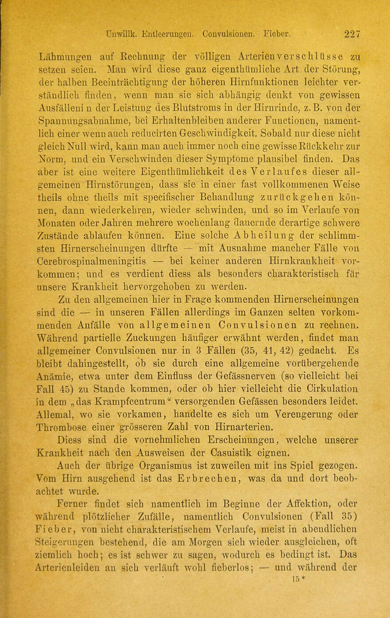 Lähmungen auf Rechnung der völligen Arterien Verschlüsse zu setzen seien. Man wird diese ganz eigenthlimliche Art der Störung, der halben Beeinträchtigung der höheren Hirnfunktionen leichter ver- ständlich finden, wenn man sie sich abhängig denkt von gewissen Ausfälleni n der Leistung des Blutstroms in der Hirnrinde, z. B. von der Spannungsabnahme, bei Erhaltenbleiben anderer Functionen, nament- lich einer wenn auch reducirten Geschwindigkeit, Sobald nur diese nicht gleich Null wird, kann man auch immer noch eine gewisse Rückkehr zur Norm, und ein Verschwinden dieser Symptome plausibel finden. Das aber ist eine weitere Eigenthümlichkeit des Verlaufes dieser all- gemeinen Hirnstörungen, dass sie in einer fast vollkommenen Weise theils ohne theils mit specifischer Behandlung zurückgehen kön- nen, dann wiederkehren, wieder schwinden, und so im Verlaufe von Monaten oder Jahren mehrere wochenlang dauernde derartige schwere Zustände ablaufen können. Eine solche Abheilung der schlimna- sten Hirnerscheinungen dürfte — mit Ausnahme mancher Fälle von Cerebrospinalmeningitis — bei keiner anderen Hirnkrankheit vor- kommen; und es verdient diess als besonders charakteristisch für unsere Krankheit hervorgehoben zu werden. Zu den allgemeinen hier in Frage kommenden Hirnerscheinungen sind die — in unseren Fällen allerdings im Ganzen selten vorkom- menden Anfälle von allgemeinen Couvulsionen zu rechnen. Während partielle Zuckungen häufiger erwähnt werden, findet man allgemeiner Convulsionen nur in 3 Fällen (35, 41, 42) gedacht. Es bleibt dahingestellt, öh sie durch eine allgemeine vorübergehende Anämie, etwa unter dem Einfluss der Gefässnerven (so vielleicht bei Fall 45) zu Stande kommen, oder ob hier vielleicht die Cirkulation in dem „das Krampfcentrum versorgenden Gefässen besonders leidet. Allemal, wo sie vorkamen, handelte es sich um Verengerung oder Thrombose einer grösseren Zahl von Hirnarterien. Diess sind die vornehmlichen Erscheinungen, welche unserer Krankheit nach den Ausweisen der Casuistik eignen. Auch der übrige Organismus ist zuweilen mit ins Spiel gezogen. Vom Hirn ausgehend ist das Erbrechen, was da und dort beob- achtet wurde. Ferner findet sich namentlich im Beginne der AfPektion, oder während plötzlicher Zufälle, namentlich Convulsionen (Fall 35) Fieber, von nicht charakteristischem Verlaufe, meist in abendlichen Steigerungen bestehend, die am Morgen sich wieder ausgleichen, oft ziemlich hoch; es ist schwer zu sagen, wodurch es bedingt ist. Das Arterienleiden an sich verläuft wohl fieberlos; — und während der 15*