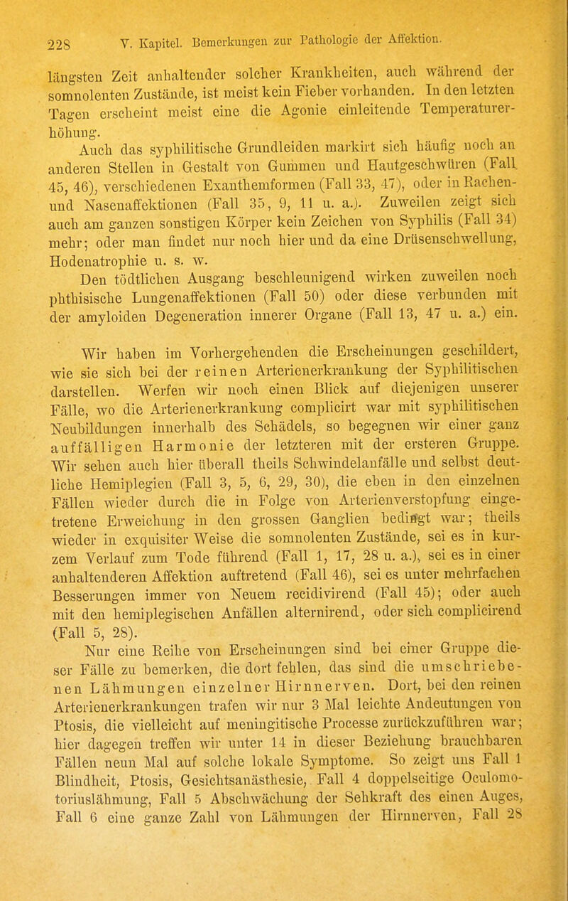 längsten Zeit anhaltender solcher Krankheiten, auch während der somnolenten Zustände, ist meist kein Fieber vorhanden. In den letzten Tagen erscheint meist eine die Agonie einleitende Temperaturer- höhung. Auch das syphilitische Grundleiden markirt sich häufig noch an anderen Stellen in Gestalt von Gummen und Hautgeschwiiren (Fall. 45, 46), verschiedenen Exanthemformen (Fall 33, 47), oder in Rachen- und Nasenaffektionen (Fall 35, 9, 11 u. a.). Zuweilen zeigt sich auch am ganzen sonstigen Körper kein Zeichen von Syphilis (Fall 34) mehr; oder man findet nur noch hier und da eine Drüsenschwellung, Hodenatrophie u. s. w. Den tödtlichen Ausgang beschleunigend wirken zuweilen noch phthisische Lungenaffektionen (Fall 50) oder diese verbunden mit der amyloiden Degeneration innerer Organe (Fall 13, 47 u. a.) ein. Wir haben im Vorhergehenden die Erscheinungen geschildert, wie sie sich bei der reinen Arterienerkrankung der Syphilitischen darstellen. Werfen wir noch einen Blick auf diejenigen unserer Fälle, wo die Arterienerkrankung complicirt war mit syphilitischen Neubildungen innerhalb des Schädels, so begegnen wir einer ganz auffälligen Harmonie der letzteren mit der ersteren Gruppe. Wir sehen auch hier überall theils Schwindelanfälle und selbst deut- liche Hemiplegien (Fall 3, 5, 6, 29, 30), die eben in den einzelnen Fällen wieder durch die in Folge von Arterienverstopfung einge- tretene Erweichung in den grossen Ganglien bediifgt war; theils wieder in exquisiter Weise die somnolenten Zustände, sei es in kur- zem Verlauf zum Tode führend (Fall 1, 17, 28 u. a.), sei es in einer anhaltenderen Affektion auftretend (Fall 46), sei es unter mehrfachen Besserungen immer von Neuem recidivirend (Fall 45); oder auch mit den hemiplegischen Anfällen alternirend, oder sich complicirend (Fall 5, 28). Nur eine Reihe von Erscheinungen sind bei einer Gruppe die- ser Fälle zu bemerken, die dort fehlen, das sind die umschriebe- nen Lähmungen einzelner Hirnnerven. Dort, bei den reinen Arterienerkrankungen trafen wir nur 3 Mal leichte Andeutungen von Ptosis, die vielleicht auf meningitische Processe zurückzuführen war; hier dagegen treffen wir unter 14 in dieser Beziehung brauchbaren Fällen neun Mal auf solche lokale Symptome. So zeigt uns Fall 1 Blindheit, Ptosis, Gesichtsanästhesie, Fall 4 doppelseitige Oculomo- toriuslähmung, Fall 5 Abschwächung der Sehkraft des einen Auges, Fall 6 eine ganze Zahl von Lähmungen der Hirnnerven, Fall 28
