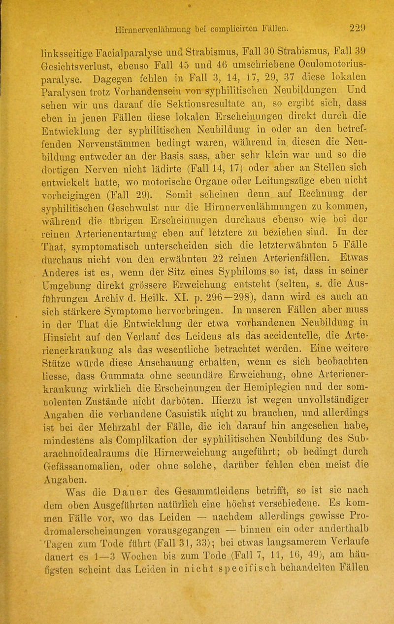 linksseitige Facialparalyse und Strabismus, Fall 30 Strabismus, Fall 39 Gesicbtsverlust, ebenso Fall 45 und 46 umschriebene Oculomotorius- paralyse. Dagegen fehlen in Fall 3, 14, 17, 29, 37 diese lokalen Paralysen trotz Vorbandensein von syphilitischen Neubildungen Und seben wir uns darauf die Sektionsresultate an, so ergibt sieb, dass eben iu jenen Fällen diese lokalen Erscheinungen direkt durcb die Entwicklung der sypbilitiscben Neubildung in oder an den betref- fenden Nervenstämmen bedingt waren, wäbrend in. diesen die Neu- bildung entweder an der Basis sass, aber sehr klein war und so die dortigen Nerven nicbt lädirte (Fall 14, 17) oder aber an Stellen sieb entwickelt hatte, wo motorische Organe oder Leitungszüge eben nicbt vorbeigingen (Fall 29). Somit scheinen denn auf Rechnung der sypbilitiscben Geschwulst nur die Hirnnervenlähmungen zu kommen, während die übrigen Erscbeinungen durchaus ebenso wie bei der reinen Arterienentartung eben auf letztere zu bezieben sind. In der That, symptomatisch unterscheiden sieb die letzterwäbnten 5 Fälle durchaus nicbt von den erwäbnten 22 reinen Arterienfällen. Etwas Anderes ist es, wenn der Sitz eines Sypbiloms so ist, dass in seiner Umgebung direkt grössere Erweicbung entsteht (selten, s. die Aus- führungen Arcbiv d. Heilk. XL p. 296—298), dann wird es aucb an sich stärkere Symptome bervorbringen. In unseren Fällen aber muss in der That die Entwicklung der etwa vorhandenen Neubildung in Hinsicht auf den Verlauf des Leidens als das accidentelle, die Arte- rienerkrankung als das wesentlicbe betrachtet werden. Eine weitere Stütze würde diese Anscbauung erbalten, wenn es sich beobachten liesse, dass Gummata obne secundäre Erweichung, ohne Arteriener- krankung wirklieb die Erscbeinungen der Hemiplegien nnd der som- nolenten Zustände nicbt darböten. Hierzu ist wegen unvollständiger Angaben die vorbandene Casuistik niqht zu braueben, und allerdings ist bei der Mebrzahl der Fälle, die icb darauf hin angeseben babe, mindestens als Complikation der sypbilitiscben Neubildung des Sub- arachnoidealraums die Hirnerweichung angeführt; ob bedingt durcb Gefässanomalien, oder obne solche, darüber fehlen eben meist die Angaben. Was die Dauer des Gesammtleidens betrifft, so ist sie nacb dem oben Ausgeführten natürlich eine höchst verscbiedene. Es kom- men Fälle vor, wo das Leiden — nachdem allerdings gewisse Pro- dromalerscbeinungen vorausgegangen — binnen ein oder anderthalb Tagen zum Tode führt (Fall 31, 33); bei etwas langsamerem Verlaufe dauert es 1—3 Wochen bis zum Tode (Fall 7, 11, 16, 49), am bäu- figsten scheint das Leiden in nicbt specifiscb behandelten Fällen