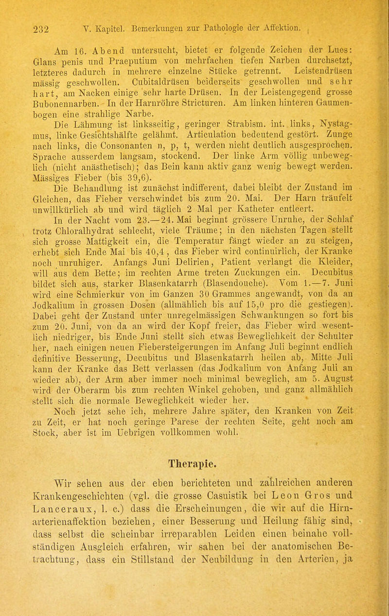 Am 16> Abend untersucht, bietet er folgende Zeichen der Lues: Glans penis und Praeputium von mehrfachen tiefen Nai-ben durchsetzt, letzteres dadurch in mehrere einzelne Stücke getrennt, Leistendrüsen mässig geschwollen. Cubitaldrüsen beiderseits geschwollen und sehr hart, am Nacken einige sehr harte Drüsen. In der Leistengegend grosse Bubonennarben. In der Harnröhre Stricturen. Am linken hinteren Gaumen- bogen eine strahlige Narbe. Die Lähmung ist linksseitig, geringer Strabism. int. links, Nystag- mus, linke Gesichtshälfte gelähmt. Articulation bedeutend gestört. Zunge nach links, die Consonanten n, p, t, werden nicht deutlich ausgesprochen. Sprache ausserdem langsam, stockend. Der linke Arm völlig unbeweg- lich (nicht anästhetisch); das Bein kann aktiv ganz wenig bewegt werden. Massiges Fieber (bis 39,6). Die Behandlung ist zunächst indifferent, dabei bleibt der Zustand im Gleichen, das Fieber verschwindet bis zum 20. Mai. Der Harn träufelt unwillkürlich ab und wird täglich 2 Mal per Katheter entleert. In der Nacht vom 23.— 24. Mai beginnt grössere Unruhe, der Schlaf trotz Chloralhydrat schlecht, viele Träume; in den nächsten Tagen stellt sich grosse Mattigkeit ein, die Temperatur fängt wieder an zu steigen, erhebt sich Ende Mai bis 40,4 , das Fieber wird continuirlich, der Kranke noch unruhiger. Anfangs Juni Delirien, Patient verlangt die Kleider, will aus dem Bette; im rechten Arme treten Zuckungen ein. Decubitus bildet sich aus, starker Blasenkatarrh (Blasendouche). Vom 1.—7. Juni wird eine Schmierkur von im Ganzen 30 Grammes angewandt, von da an Jodkalium in grossen Dosen (allmählich bis auf 15,0 pro die gestiegen). Dabei geht der Zustand unter unregelmässigen Schwankungen so fort bis zum 20. Juni, von da an wird der Kopf freier, das Fieber wird wesent- lich niedriger, bis Ende Juni stellt sich etwas Beweglichkeit der Schulter her, nach einigen neuen Fiebersteigerungen im Anfang Juli beginnt endlich definitive Besserung, Decubitus und Blasenkatarrh heilen ab, Mitte Juli kann der Kranke das Bett verlassen (das Jodkalium von Anfang Juli an wieder ab), der Arm aber immer noch minimal beweglich, am 5. August wird der Oberarm bis zum rechten Winkel gehoben, und ganz allmählich stellt sich die normale Beweglichkeit wieder her. Noch jetzt sehe ich, mehrere Jahre später, den Kranken von Zeit zu Zeit, er hat noch geringe Parese der rechten Seite, geJit noch am Stock, aber ist im Uebrigen vollkommen wohl. Therapie. Wir sehen aus der eben berichteten und zahlreichen anderen Krankengeschichten (vgl. die grosse Casuistik bei Leon Gros und Lanceraux, 1. c.) dass die Erscheinungen, die wir auf die Hirn- arterienaffektion beziehen, einer Besserung und Heilung fähig sind, dass selbst die scheinbar irreparablen Leiden einen beinahe voll- ständigen Ausgleich erfahren, wir sahen bei der anatomischen Be- trachtung, dass ein Stillstand der Neubildung in den Arterien, ja