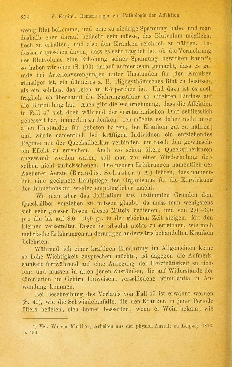 wenig Blut bekomme, und eine zu niedrige Spannung habe, und man deshalb eher darauf bedacht sein müsse, das Blutvolum möglichst hoch zu erhalten, und also den Kranken reichlich zu nähren. In- dessen abgesehen davon, dass es sehr fraglich ist, ob die Vermehrung des Blutvolums eine Erhöhung seiner Spannung bewirken kann*), so haben wir oben (S. 193) darauf aufmerksam gemacht, dass es ge- rade bei Arterienverengungen unter Umständen für den Kranken günstiger ist, ein dünneres z. B. oligocythämisches Blut zu besitzen, als ein solches, das reich an Körperchen ist. Und dazu ist es noch fraglich, ob überhaupt die Nahrungszufuhr so direkten Einfluss auf die Blutbildung hat. Auch gibt die Wahrnehmung, dass die Affektion in Fall 47 sieh doch während der vegetarianischen Diät schliesslich gebessert hat, immerhin zu denken. Ich möchte es daher nicht unter allen Umständen für geboten halten, den Kranken gut zu nähren; und würde namentlich bei kräftigen Individuen ein entziehendes Regime mit der Quecksilberkur verbinden, um rasch den gewünsch- ten Effekt zu erreichen. Auch wo schon öftere Quecksilberkuren angewandt worden waren, soll man vor einer Wiederholung der- selben nicht zurückscheuen. Die neuern Erfahrungen namentlich der Aachener Aerzte (Brandis, Schuster u. A.) lehren, dass nament- lich eine geeignete Hautpflege den Organismus für die Einwirkung der Inunctionskur wieder empfänglicher macht. Wo man aber das Jodkalium aus bestimmten Gründen dem Quecksilber vorziehen zu müssen glaubt, da muss man wenigstens sich sehr grosser Dosen dieses Mittels bedienen, und von 2,0—3,0 pro die bis auf 8,0—10,0 gr. in der gleichen Zeit steigen. Mit den kleinen verzettelten Dosen ist absolut nichts zu erreichen, wie mich mehrfache Erfahrungen an derartigen anderwärts behandelten Kranken belehrten. Während ich einer kräftigen Ernährung im Allgemeinen keine so hohe Wichtigkeit zusprechen möchte, ist dagegen die Aufmerk- samkeit fortwährend auf eine Anregung der Herzthätigkeit zu rich- ten; und müssen in allen jenen Zuständen, die auf Widerstände der Circulation im Gehirn hinweisen, verschiedene Stimulantia in An- wendung kommen. Bei Beschreibung des Verlaufs von Fall 45 ist erwähnt worden (S. 49), wie die Schwindelanfälle, die den Kranken in jener Periode öfters befielen, sich immer besserten, wenn er Wein bekam, wie *) Vgl. Worm-MüUer, Arbeiten aus der pliysiol. Anstalt zu Leipzig. 1873. p. 159.