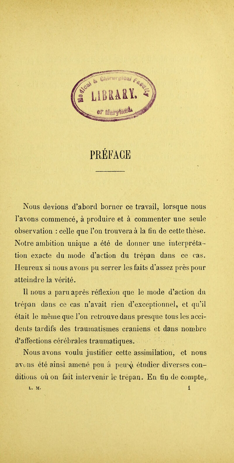 PRÉFACE Nous devions d'abord borner ce travail, lorsque nous l'avons commencé, à produire et à commenter une seule observation : celle que l'on trouvera à la tin de cette thèse. Notre ambition unique a été de donner une interpréta- tion exacte du mode d'action du trépan dans ce cas. Pleureux si nous avons pu serrer les faits d'assez près pour atteindre la vérité. Il nous a paru après réflexion que le mode d'action du trépan dans ce cas n'avait rien d'exceptionnel, et qu'il était le même que l'on retrouve dans presque tous les acci- dents tardifs des traumatismes crâniens et dans nombre d'affections cérébrales traumatiques. Nous avons voulu justifler cette assimilation, et nous avifus été ainsi amené peu à i)eiv\i étudier diverses con- ditions où on fait intervenir le trépan. En tin de compte,. L. M. 1