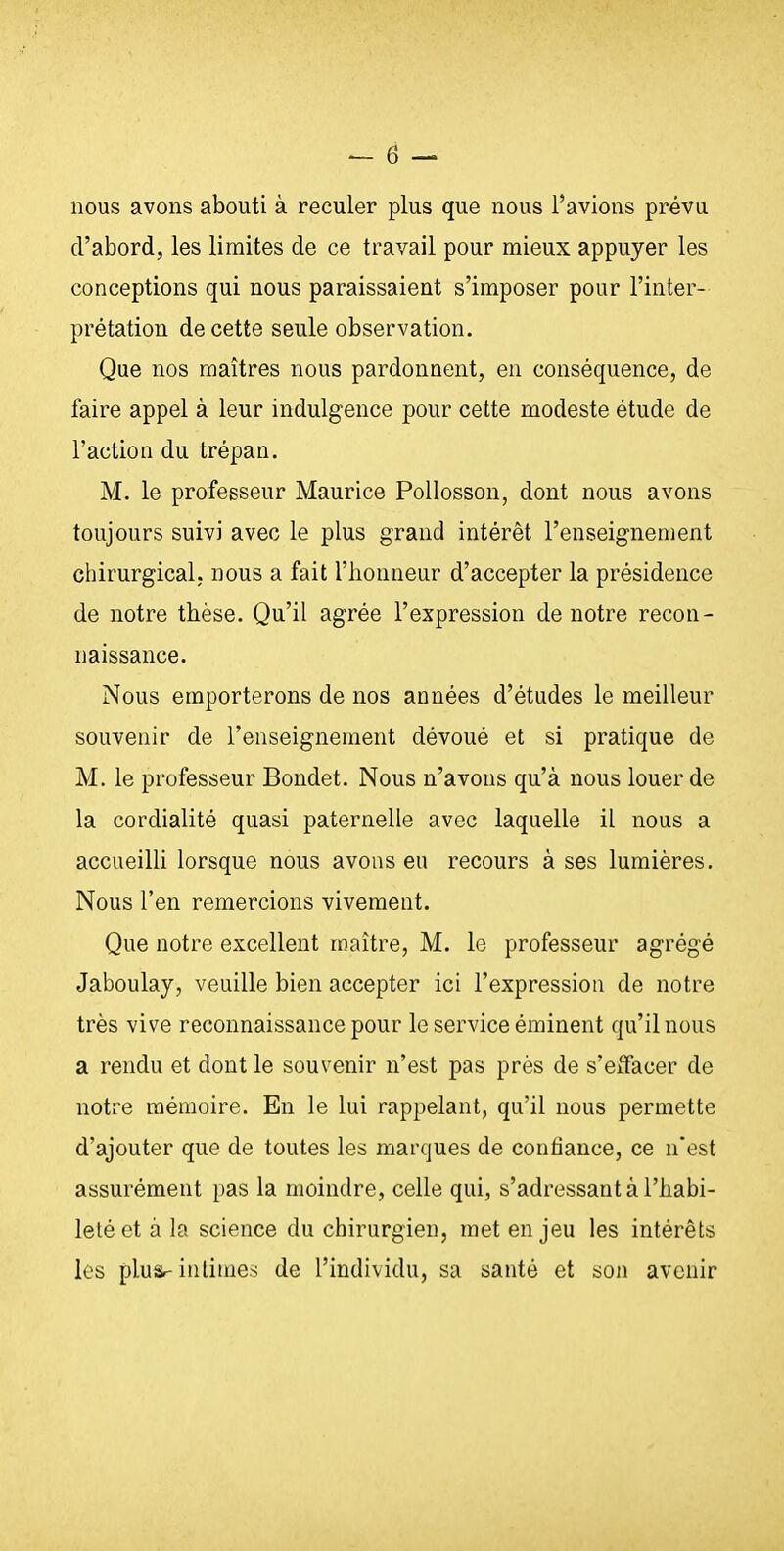 nous avons abouti à reculer plus que nous l'avions prévu d'abord, les limites de ce travail pour mieux appuyer les conceptions qui nous paraissaient s'imposer pour l'inter- prétation de cette seule observation. Que nos maîtres nous pardonnent, en conséquence, de faire appel à leur indulgence pour cette modeste étude de l'action du trépan. M. le professeur Maurice Pollosson, dont nous avons toujours suivi avec le plus grand intérêt l'enseignement chirurgical, nous a fait l'honneur d'accepter la présidence de notre thèse. Qu'il agrée l'expression de notre recon- naissance. Nous emporterons de nos années d'études le meilleur souvenir de l'enseignement dévoué et si pratique de M. le professeur Bondet. Nous n'avons qu'à nous louer de la cordialité quasi paternelle avec laquelle il nous a accueilli lorsque nous avons eu recours à ses lumières. Nous l'en remercions vivement. Que notre excellent maître, M. le professeur agrégé Jaboulay, veuille bien accepter ici l'expression de notre très vive reconnaissance pour le service éminent qu'il nous a rendu et dont le souvenir n'est pas près de s'effacer de notre mémoire. En le lui rappelant, qu'il nous permette d'ajouter que de toutes les marques de confiance, ce n'est assurément pas la moindre, celle qui, «'adressant à l'habi- leté et à la science du chirurgien, met en jeu les intérêts les plu&-intimes de l'individu, sa santé et son avenir