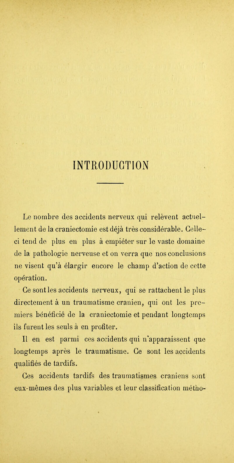 INTRODUCTION Le nombre des accidents nerveux qui relèvent actuel- lement de la craniectomie est déjà très considérable. Celle- ci tend de plus en plus à empiéter sur le vaste domaine de la pathologie nerveuse et on verra que nos conclusions ne visent qu'à élargir encore le champ d'action de cette opération. Ce senties accidents nerveux, qui se rattachent le plus directement à un traumatisme crânien, qui ont les pre- miers bénéficié de la craniectomie et pendant longtemps ils furent les seuls à en profiter. Il en est parmi ces accidents qui n'apparaissent que longtemps après le traumatisme. Ce sont les accidents qualifiés de tardifs. Ces accidents tardifs des traumatismes crâniens sont eux-mêmes des plus variables et leur classification métho-