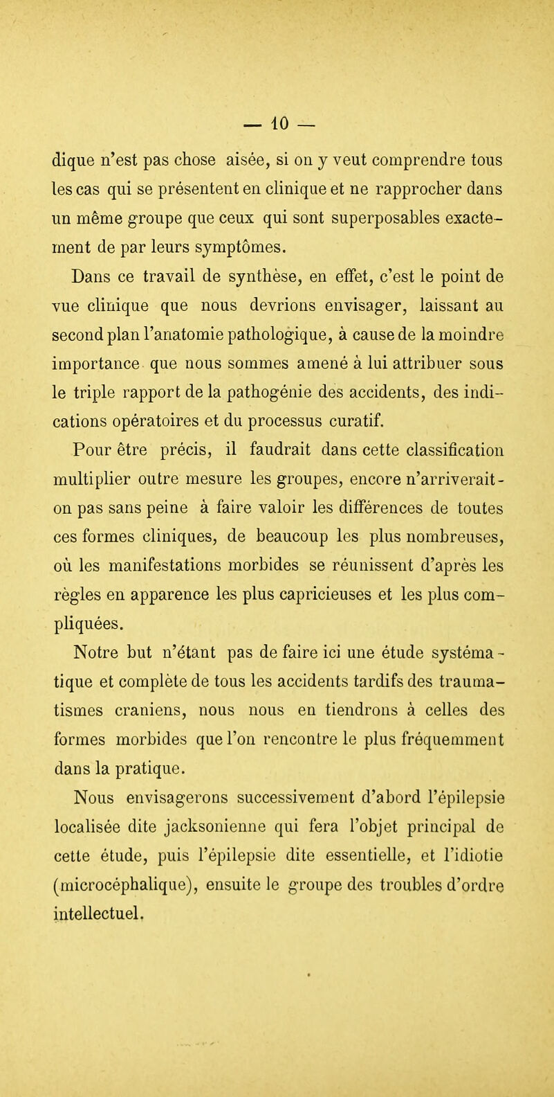 dique n'est pas chose aisée, si on y veut comprendre tous les cas qui se présentent en clinique et ne rapprocher dans un même groupe que ceux qui sont superposables exacte- ment de par leurs symptômes. Dans ce travail de synthèse, en effet, c'est le point de vue clinique que nous devrions envisager, laissant au second plan l'anatomie pathologique, à cause de la moindre importance que nous sommes amené à lui attribuer sous le triple rapport de la pathogénie des accidents, des indi- cations opératoires et du processus curatif. Pour être précis, il faudrait dans cette classification multiplier outre mesure les groupes, encore n'arriverait- on pas sans peine à faire valoir les différences de toutes ces formes cliniques, de beaucoup les plus nombreuses, où les manifestations morbides se réunissent d'après les règles en apparence les plus capricieuses et les plus com- pliquées. Notre but n'étant pas de faire ici une étude systéma - tique et complète de tous les accidents tardifs des trauraa- tismes crâniens, nous nous en tiendrons à celles des formes morbides que l'on rencontre le plus fréquemment dans la pratique. Nous envisagerons successivement d'abord l'épilepsie localisée dite jacksonienne qui fera l'objet principal de cette étude, puis l'épilepsie dite essentielle, et l'idiotie (microcéphalique), ensuite le groupe des troubles d'ordre intellectuel.