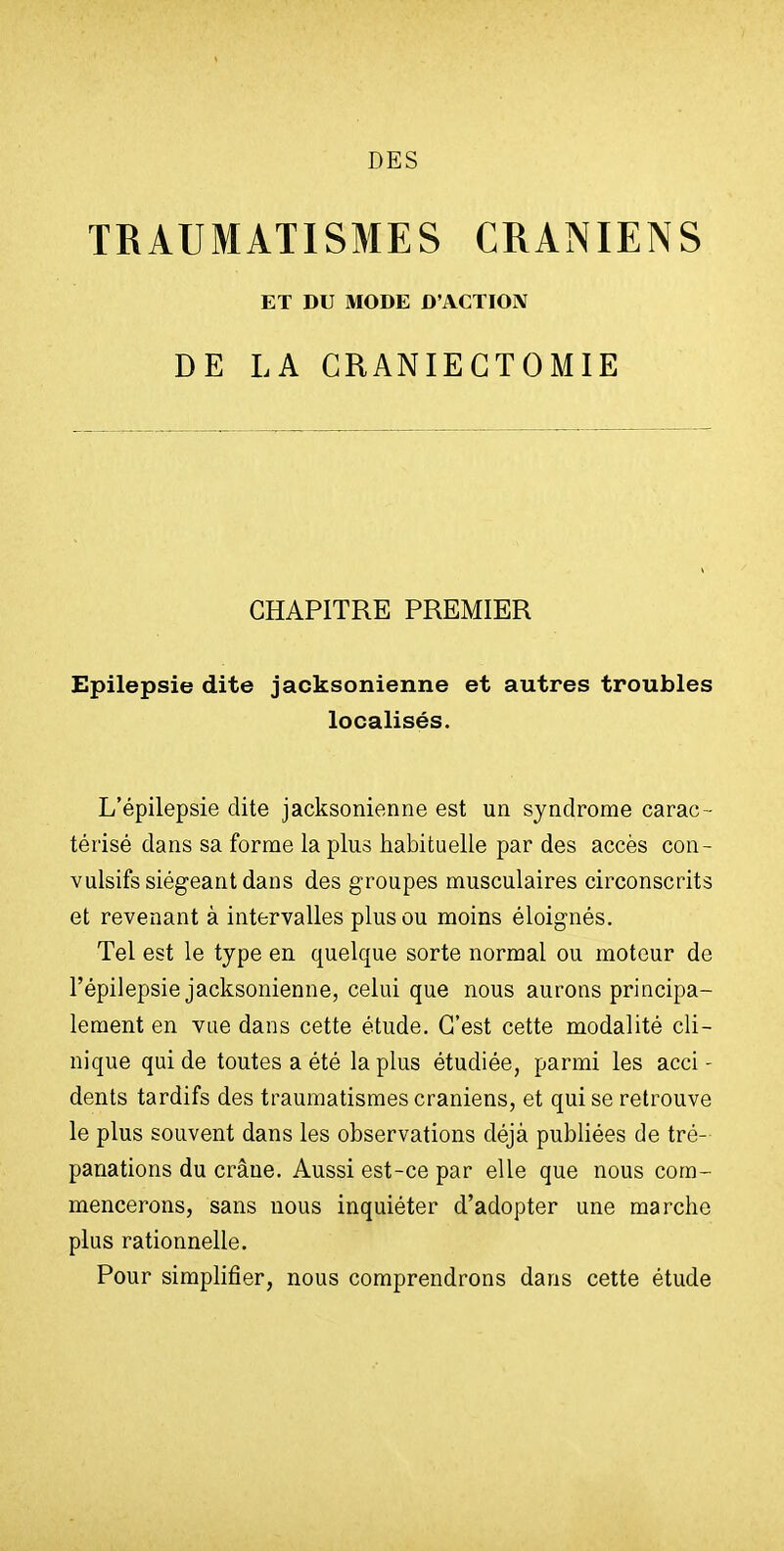 DES TRAUMATISMES CRANIENS ET DU MODE D'ACTIOIV DE LA GRANIEGTOMIE CHAPITRE PREMIER Epilepsie dite jacksonienne et autres troubles localisés. L'épilepsie dite jacksonienne est un syndrome carac- térisé dans sa forme la plus habituelle par des accès con- vulsifs siégeant dans des groupes musculaires circonscrits et revenant à intervalles plus ou moins éloignés. Tel est le type en quelque sorte normal ou moteur de l'épilepsie jacksonienne, celui que nous aurons principa- lement en vue dans cette étude. C'est cette modalité cli- nique qui de toutes a été la plus étudiée, parmi les acci- dents tardifs des traumatismes crâniens, et qui se retrouve le plus souvent dans les observations déjà publiées de tré- panations du crâne. Aussi est-ce par elle que nous com- mencerons, sans nous inquiéter d'adopter une marche plus rationnelle. Pour simplifier, nous comprendrons dans cette étude