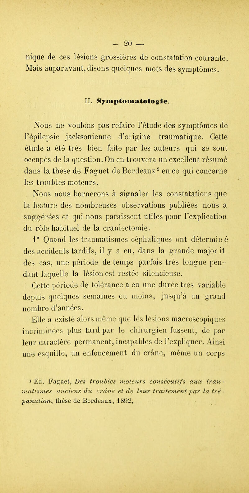 nique de ces lésions grossières de constatation courante. Mais auparavant, disons quelques mots des symptômes. II. Syiiiiitomatologie. Nous ne voulons pas refaire l'étude des symptômes de Tépilepsie jacksonienne d'oiigiue traumatique. Cette étude a été très bien faite par les auteurs qui se sont occupés de la question. On en trouvera un excellent résumé dans la thèse de Faguet de Bordeaux* en ce qui concerne les troubles moteurs. Nous nous bornerons à signaler les constatations que la lecture des nombreuses observations publiées nous a suggérées et qui nous paraissent utiles pour l'explication du rôle habituel de la craniectomie. 1° Quand les traumatismes céphaliques ont déterminé des accidents tardifs, il y a eu, dans la grande major it des cas, une période de temps parfois très longue [)en- dant laquelle la lésion est restée silencieuse. Cette période de tolérance a eu une durée très variable depuis quelques semaines ou moins, jusqu'à un grand nombre d'années. Elle a existé alors même que les lésions macroscopiques incriminées plus tard par le chirurgien fussent, de par leur caractère permanent, incapables de l'expliquer. Ainsi une esquille, un enfoncement du crâne, môme un corps * Ed. Faguet, Des troubles moteurs consécutifs aux trau- matismes anciens du crâne et de leur traitement par la tré- panation, thèse de Bordeaux, 1892.