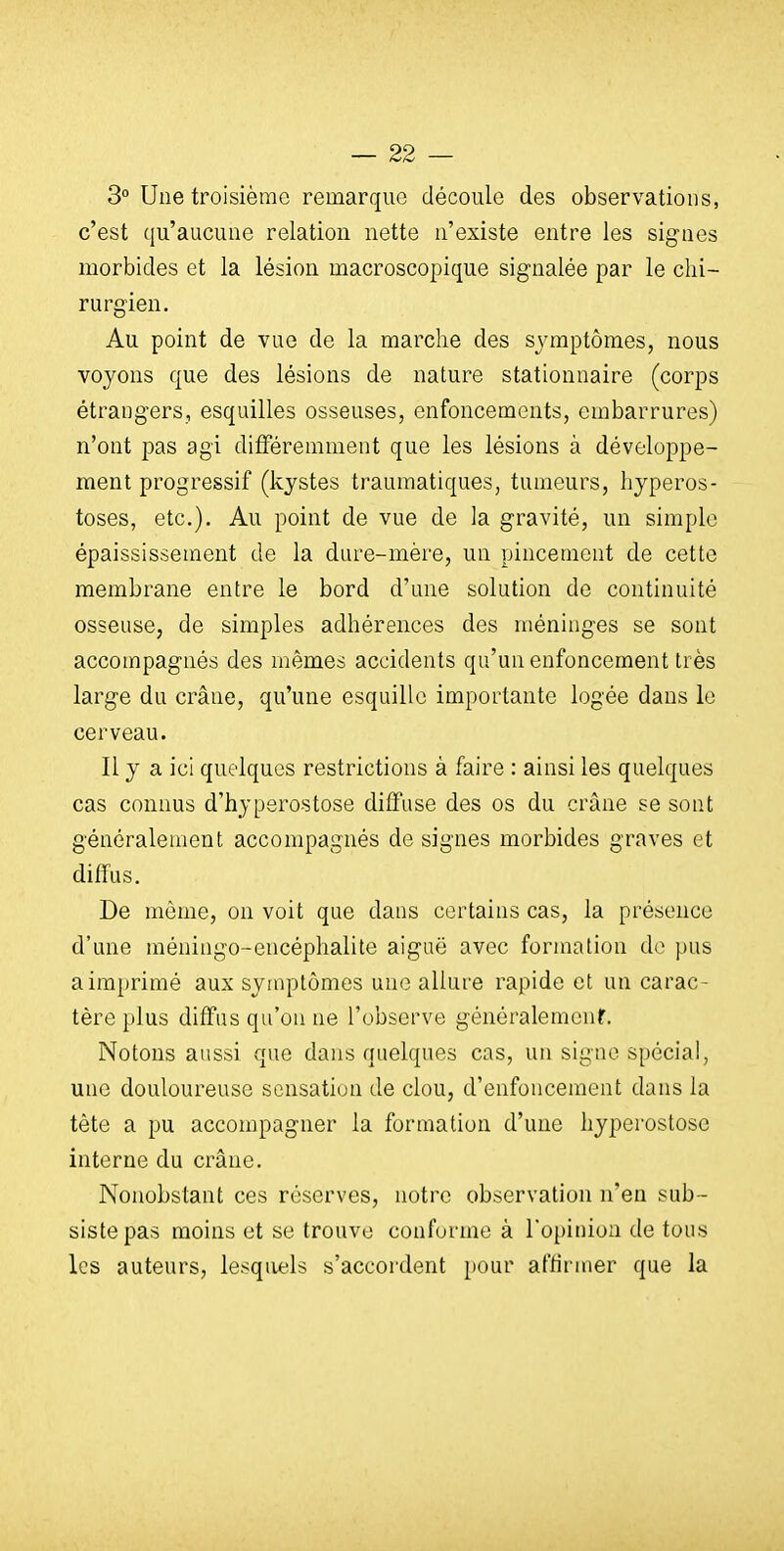 3° Une troisième remarque découle des observations, c'est qu'aucune relation nette n'existe entre les signes morbides et la lésion macroscopique signalée par le chi- rurgien. Au point de vue de la marche des sj'mptômes, nous voyons que des lésions de nature stationnaire (corps étrangers, esquilles osseuses, enfoncements, embarrures) n'ont pas agi difFéremnient que les lésions à développe- ment progressif (kystes traumatiques, tumeurs, hyperos- toses, etc.). Au point de vue de la gravité, un simple épaississement de la dure-mère, un pincement de cette membrane entre le bord d'une solution de continuité osseuse, de simples adhérences des méninges se sont accompagnés des mêmes accidents qu'un enfoncement très large du crâne, qu'une esquille importante logée dans le cerveau. Il y a ici quelques restrictions à faire : ainsi les quelques cas connus d'hyperostose diffuse des os du crâne se sont généralement accompagnés de signes morbides graves et dilfus. De même, on voit que dans certains cas, la présence d'une méningo-encéphalite aiguë avec formation do pus a imprimé aux symptômes une allure rapide et un carac- tère plus diffus qu'on ne l'observe généralemcnf. Notons aussi que dans quelques cas, un signe spécial, une douloureuse sensation de clou, d'enfoncement dans la tête a pu accompagner la formation d'une hyperostose interne du crâne. Nonobstant ces réserves, notre observation n'en sub- siste pas moins et se trouve conforme à l'opinion de tous les auteurs, lesquels s'accordent pour affirmer que la