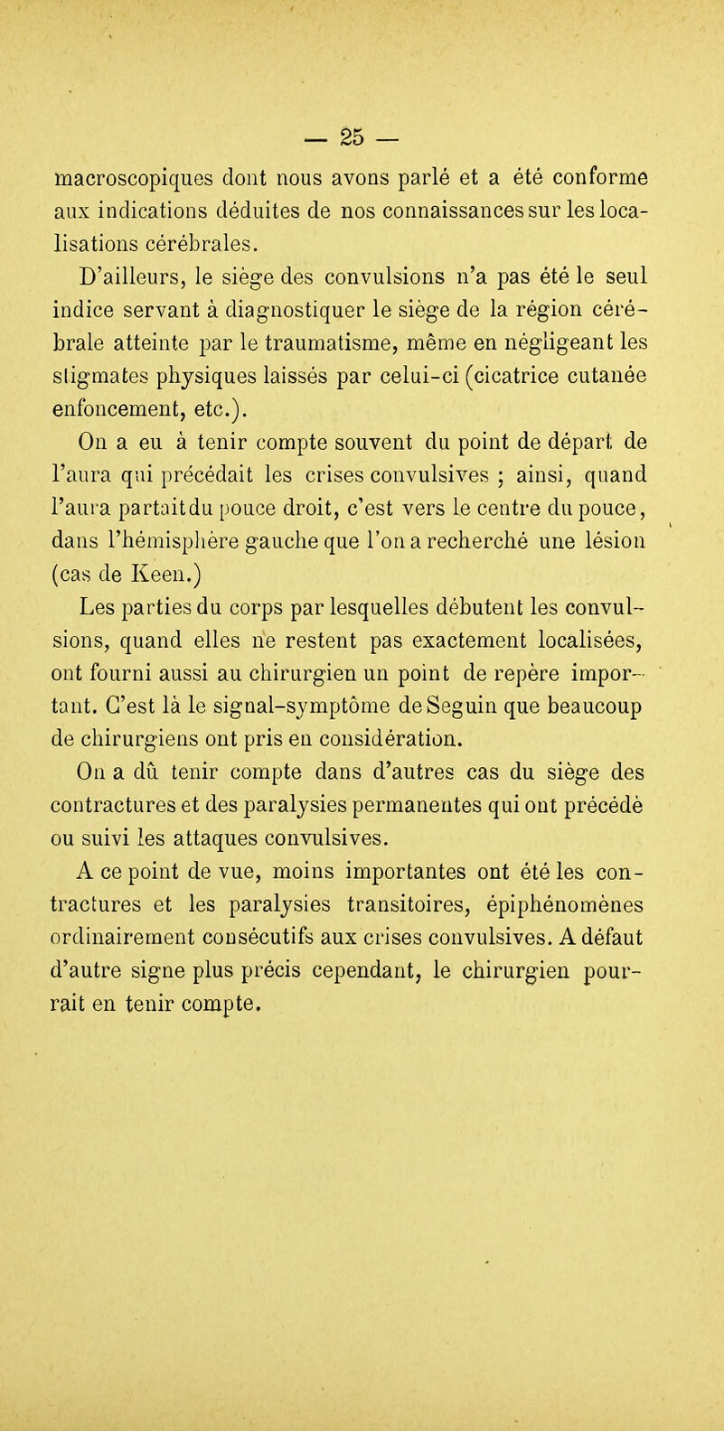 macroscopiques dont nous avons parlé et a été conforme aux indications déduites de nos connaissances sur les loca- lisations cérébrales. D'ailleurs, le siège des convulsions n'a pas été le seul indice servant à diagnostiquer le siège de la région céré- brale atteinte par le traumatisme, même en négligeant les stigmates physiques laissés par celui-ci (cicatrice cutanée enfoncement, etc.). On a eu à tenir compte souvent du point de départ de l'aura qui précédait les crises convulsives ; ainsi, quand l'aura partaitdu pouce droit, c'est vers le centre du pouce, dans l'hémisphère gauche que l'on a recherché une lésion (cas de Keen.) Les parties du corps par lesquelles débutent les convul- sions, quand elles ne restent pas exactement localisées, ont fourni aussi au chirurgien un point de repère impor- tant. C'est là le signal-symptôme de Seguin que beaucoup de chirurgiens ont pris en considération. On a dû tenir compte dans d'autres cas du siège des contractures et des paralysies permanentes qui ont précédé ou suivi les attaques convulsives. A ce point de vue, moins importantes ont été les con- tractures et les paralysies transitoires, épiphénomènes ordinairement consécutifs aux crises convulsives. A défaut d'autre signe plus précis cependant, le chirurgien pour- rait en tenir compte.