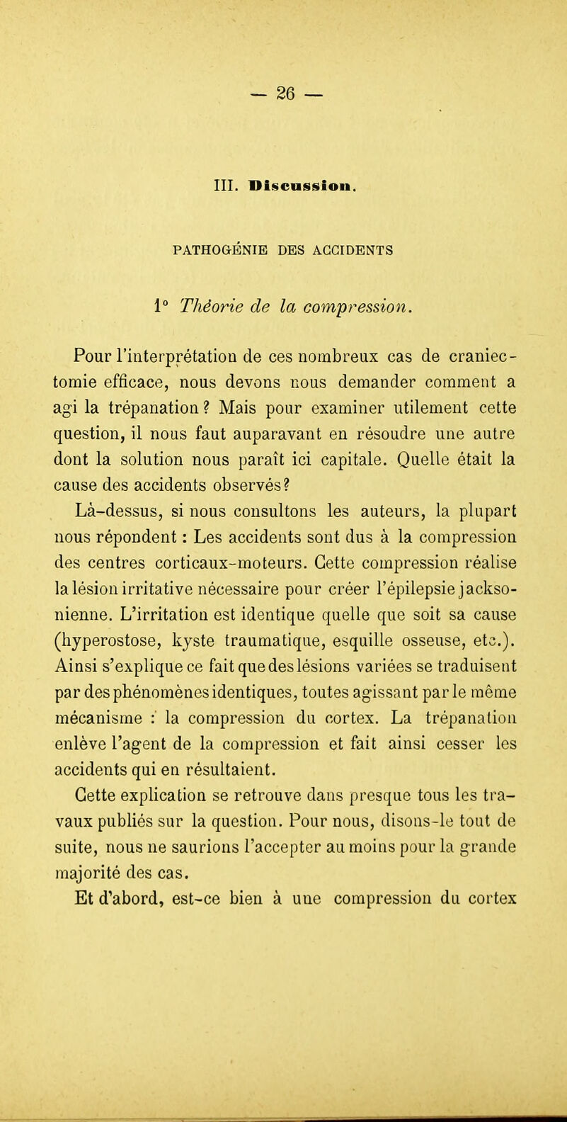 — se- in. Discussion. PATHOGÉNIE DES ACCIDENTS 1° Théorie de la compression. Pour l'interprétation de ces nombreux cas de craniec- tomie efficace, nous devons nous demander comment a agi la trépanation ? Mais pour examiner utilement cette question, il nous faut auparavant en résoudre une autre dont la solution nous paraît ici capitale. Quelle était la cause des accidents observés? Là-dessus, si nous consultons les auteurs, la plupart nous répondent : Les accidents sont dus à la compression des centres corticaux-moteurs. Cette compression réalise la lésion irritative nécessaire pour créer l'épilepsie jackso- nienne. L'irritation est identique quelle que soit sa cause (hyperostose, kyste traumatique, esquille osseuse, etc.). Ainsi s'explique ce fait que des lésions variées se traduisent par des phénomènes identiques, toutes agissant par le même mécanisme : la compression du cortex. La trépanation enlève l'agent de la compression et fait ainsi cesser les accidents qui en résultaient. Cette explication se retrouve dans presque tous les tra- vaux publiés sur la question. Pour nous, disons-le tout de suite, nous ne saurions l'accepter au moins pour la grande majorité des cas. Et d'abord, est-ce bien à une compression du cortex