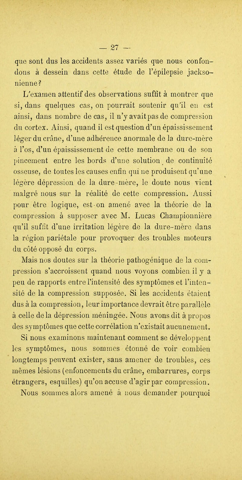 que sont dus les accidents assez variés que nous confon- dons à dessein dans cette étude de l'épilepsie jackso- nienne ? L'examen attentif des observations suffit à montrer que si, dans quelques cas, on pourrait soutenir qu'il en est ainsi, dans nombre de cas, il n'y avaitpas de compression du cortex. Ainsi, quand il est question d'un épaississement léger du crâne, d'une adhérence anormale de la dure-mère à l'os, d'un épaississement de cette membrane ou de son pincement entre les bords d'une solution de continuité osseuse, de toutes les causes enfin qui ne produisent qu'une légère dépression de la dure-mère, le doute nous vient malgré nous sur la réalité de cette compression. Aussi pour être logique, est-on amené avec la théorie de la compression à supposer avec M. Lucas Ghampionnière qu'il suffit d'une irritation légère de la dure-mère dans la région pariétale pour provoquer des troubles moteurs du côté opposé du corps. Mais nos doutes sur la théorie pathogénique de la com- pression s'accroissent quand nous voyons combien il y a peu de rapports entre l'intensité des symptômes et l'inten- sité de la compression supposée. Si les accidents étaient dus à la compression, leur importance devrait être parallèle à celle delà dépression méningée. Nous avons dit à propos des symptômes que cette corrélation n'existait aucunement. Si nous examinons maintenant comment se développent les symptômes, nous sommes étonné de voir combien longtemps peuvent exister, sans amener de troubles, ces mêmes lésions (enfoncements du crâne, embarrures, corps étrangers, esquilles) qu'on accuse d'agir par compression. Nous sommes aloi's amené à nous demander pourquoi