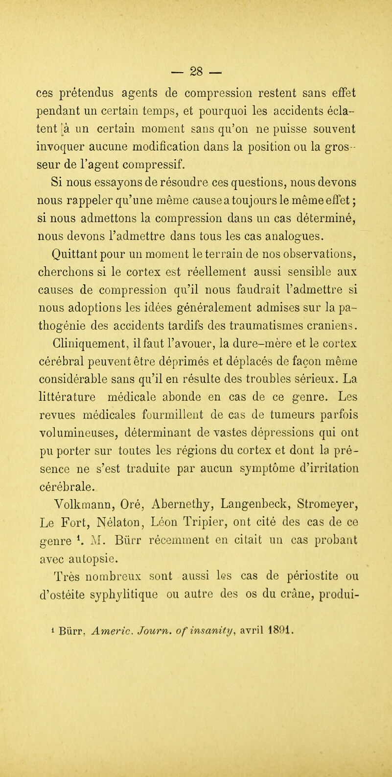 ces prétendus agents de compression restent sans effet pendant un certain temps, et pourquoi les accidents écla- tent 'à un certain moment sans qu'on ne puisse souvent invoquer aucune modification dans la position ou la gros - seur de l'agent compressif. Si nous essayons de résoudre ces questions, nous devons nous rappeler qu'une même cause a toujours le même effet ; si nous admettons la compression dans un cas déterminé, nous devons l'admettre dans tous les cas analogues. Quittant pour un moment le terrain de nos observations, cherchons si le cortex est réellement aussi sensible aux causes de compression qu'il nous faudrait l'admettre si nous adoptions les idées généralement admises sur la pa- thogénie des accidents tardifs des traumatismes crâniens. Gliniquement, il faut l'avouer, la dure-mère et le cortex cérébral peuvent être déprimés et déplacés de façon même considérable sans qu'il en résulte des troubles sérieux. La littérature médicale abonde en cas de ce genre. Les revues médicales fourmillent de cas de tumeurs parfois volumineuses, déterminant de vastes dépressions qui ont pu porter sur toutes les régions du cortex et dont la pré- sence ne s'est traduite par aucun symptôme d'irritation cérébrale. Volkmann, Oré, Abernethy, Langenbeck, Stromeyer, Le Fort, Nélaton, Léon Tripier, ont cité des cas de ce genre *. M. Bûrr récemment on citait un cas probarit avec autopsie. Très nombreux sont aussi les cas de périostite ou d'ostéite syphylitique ou autre des os du crâne, produi- 1 Biirr. Americ. Journ. of insanity, avril 1891.