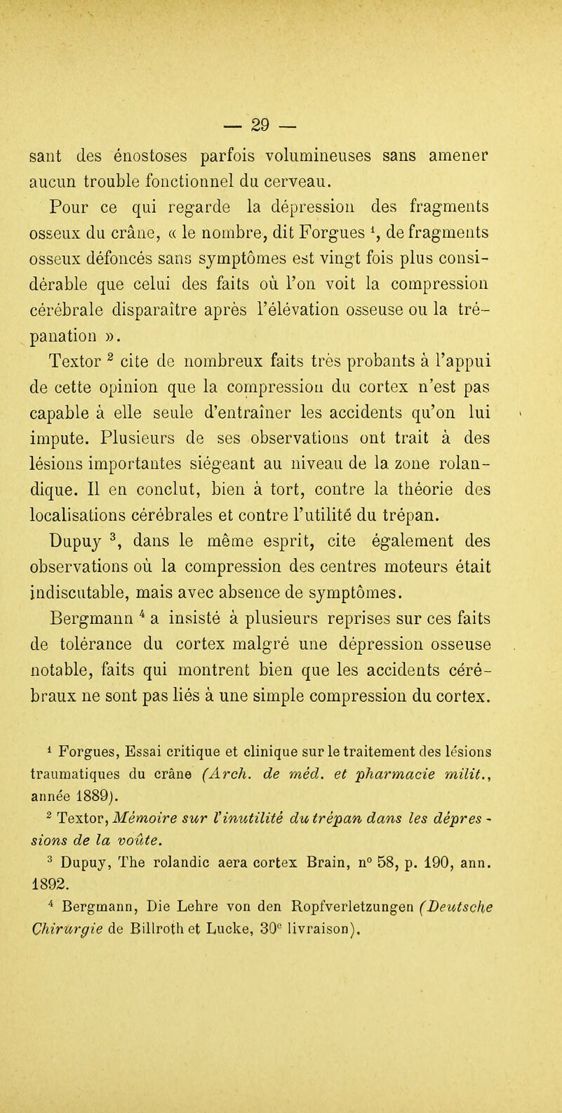 sant des énostoses parfois volumineuses sans amener aucun trouble fonctionnel du cerveau. Pour ce qui regarde la dépression des fragments osseux du crâne, « le nombre, dit Forgues de fragments osseux défoncés sans symptômes est vingt fois plus consi- dérable que celui des faits où l'on voit la compression cérébrale disparaître après l'élévation osseuse ou la tré- panation ». Textor ^ cite de nombreux faits très probants à l'appui de cette opinion que la compression du cortex n'est pas capable à elle seule d'entraîner les accidents qu'on lui impute. Plusieurs de ses observations ont trait à des lésions importantes siégeant au niveau de la zone rolan- dique. Il en conclut, bien à tort, contre la théorie des localisations cérébrales et contre l'utilité du trépan. Dupuy ^, dans le même esprit, cite également des observations où la compression des centres moteurs était indiscutable, mais avec absence de symptômes. Bergmann ^ a insisté à plusieurs reprises sur ces faits de tolérance du cortex malgré une dépression osseuse notable, faits qui montrent bien que les accidents céré- braux ne sont pas liés à une simple compression du cortex. * Forgues, Essai critique et clinique sur le traitement des lésions traumatiques du crâne (Arch. de méd. et 'pharmacie milit., année 1889). 2 TexXoY^ Mémoire sur l'inutilité du trépan dans les dépres - sions de la voûte. ^ Dupuy, The rolandic aera cortex Brain, n° 58, p. 190, ann. 1892. * Bergmann, Die Lehre von den Ropfverletzungen (Deutsche Chirurgie de Billrothet Lucke, 30'' livraison).