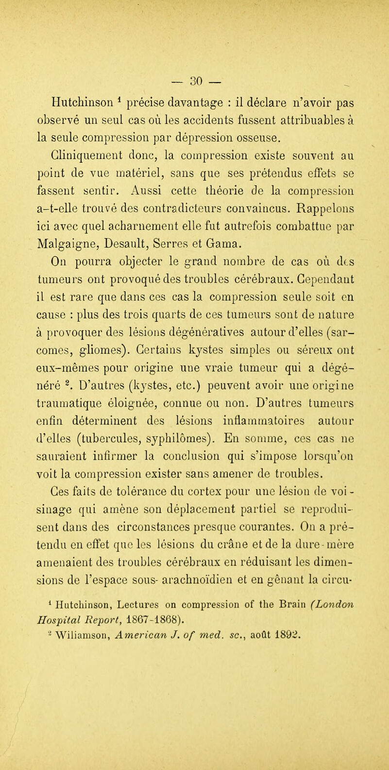 Hutchinson * précise davantage : il déclare n'avoir pas observé un seul cas où les accidents fussent attribuables à la seule compression par dépression osseuse. Gliniquement donc, la compression existe souvent au point de vue matériel, sans que ses prétendus effets se fassent sentir. Aussi cette théorie de la compression a-t-elle trouvé des contradicteurs convaincus. Rappelons ici avec quel acharnement elle fut autrefois combattue par Malgaigne, Desault, Serres et Gama. On pourra objecter le grand nombre de cas où des tumeurs ont provoqué des troubles cérébraux. Cependant il est rare que dans ces cas la compression seule soit en cause : plus des trois quarts de ces tumeurs sont de nature à provoquer des lésions dégénératives autour d'elles (sar- comes, gliomes). Certains kystes simples ou séreux ont eux-mêmes pour origine une vraie tumeur qui a dégé- néré ^. D'autres (kystes, etc.) peuvent avoir une origine traumatique éloignée, connue ou non. D'autres tumeurs enfin déterminent des lésions inflammatoires autour d'elles (tubercules, syphilômes). En somme, ces cas ne sauraient infirmer la conclusion qui s'impose lorsqu'on voit la compression exister sans amener de troubles. Ces faits de tolérance du cortex pour une lésion de voi - sinage qui amène son déplacement partiel se reprodui- sent dans des circonstances presque courantes. On a pré- tendu en effet que les lésions du crâne et de la dure - mère amenaient des troubles cérébraux en réduisant les dimen- sions de l'espace sous- arachnoïdien et en gênant la circu- ' Hutchinson, Lectures on compression of tlie Brain (London Hospital Report, 1867-1868). '- Wiliamson, American J. of med. se, août 1892.