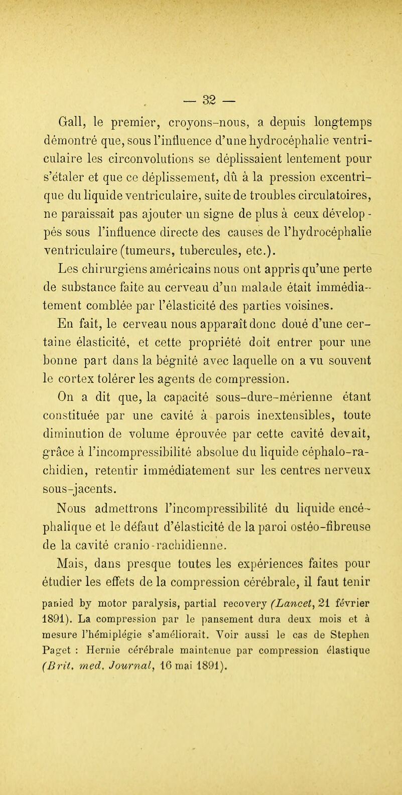 Gall, le premier, crojons-nous, a depuis longtemps démontré que, sous l'influence d'une hydrocéphalie ventri- culaire les circonvolutions se déplissaient lentement pour s'étaler et que ce déplisseraent, du à la pression excentri- que du liquide ventriculaire, suite de troubles circulatoires, ne paraissait pas ajouter un signe de plus à ceux dévelop - pés sous l'influence directe des causes de l'hydrocéphalie ventriculaire(tumeurs, tubercules, etc.). Les chirurgiens américains nous ont appris qu'une perte de substance faite au cerveau d'ua malade était immédia- tement comblée par l'élasticité des parties voisines. En fait, le cerveau nous apparaît donc doué d'une cer- taine élasticité, et cette propriété doit entrer pour une bonne part dans la bégnité avec laquelle on a vu souvent le cortex tolérer les agents de compression. On a dit que, la capacité sous-dure-mérienne étant constituée par une cavité à parois inextensibles, toute diminution de volume éprouvée par cette cavité devait, grâce à l'incompressibilité absolue du hquide céphalo-ra- chidien, retentir immédiatement sur les centres nerveux sous-jacents. Nous admettrons l'incompressibilité du liquide encé- phalique et le défaut d'élasticité de la paroi ostéo-fibreuse de la cavité cranio-rachidienne. Mais, dans presque toutes les expériences faites pour étudier les effets de la compression cérébrale, il faut tenir panied by motor paraljsis, partial recovery (Lancet, 21 février 1891). La compression par le pansement dura deux mois et à mesure l'hémiplégie s'améliorait. Voir aussi le cas de Stephen Paget : Hernie cérébrale maintenue par compression élastique (Brit. med. Journal, 16 mai 1891).