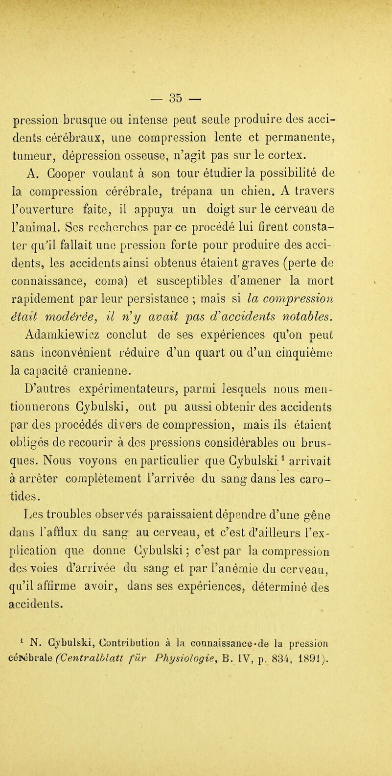 pression brusque ou intense peut seule produire des acci- dents cérébraux, une compression lente et permanente, tumeur, dépression osseuse, n'agit pas sur le cortex. A. Gooper voulant à son tour étudier la possibilité de la compression cérébrale, trépana un chien. A travers l'ouverture faite, il appuya un doigt sur le cerveau de l'animal. Ses recherches par ce procédé lui firent consta- ter qu'il fallait une pression forte pour produire des acci- dents, les accidents ainsi obtenus étaient graves (perte de connaissance, coma) et susceptibles d'amener la mort rapidement par leur persistance ; mais si la compression était modérée, il n^y avait pas d'accidents notables. Adamkiewicz conclut de ses expériences qu'on peut sans inconvénient réduire d'un quart ou d'un cinquième la capacité crânienne. D'autres expérimentateurs, parmi lesquels nous men- tionnerons Gjbulski, ont pu aussi obtenir des accidents par des procédés divers de compression, mais ils étaient obligés de recourir à des pressions considérables ou brus- ques. Nous voyons en particulier que Gybulski ^ arrivait à arrêter complètement l'arrivée du sang dans les caro- tides. Les troubles observés paraissaient dépendre d'une gêne dans l'afflux du sang au cerveau, et c'est d'ailleurs l'ex- plication que donne Gybulski ; c'est par la compression des voies d'arrivée du sang et par l'anémie du cerveau, qu'il affirme avoir, dans ses expériences, déterminé des accidents. ^ N. Gybulski, Uontributioa à la connaissance-de la pression cé^hvB\Q (Centralblatt fur Physiologie, B. IV, p. 834, 1891).