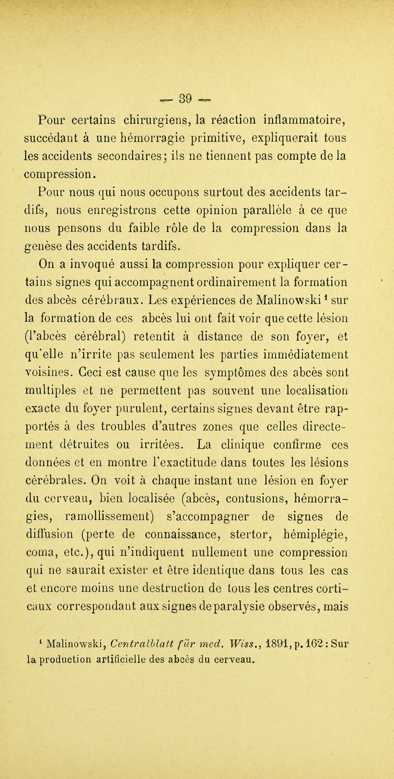 Pour certains chirurgiens, la réaction inflammatoire, succédant à une hémorragie primitive, expliquerait tous les accidents secondaires; ils ne tiennent pas compte de la compression. Pour nous qui nous occupons surtout des accidents tar- difs, nous enregistrons cette opinion parallèle à ce que nous pensons du faible rôle de la compression dans la genèse des accidents tardifs. On a invoqué aussi la compression pour expliquer cer- tains signes qui accompagnent ordinairement la formation des abcès cérébraux. Les expériences de Malinowski* sur la formation de ces abcès lui ont fait voir que cette lésion (l'abcès cérébral) retentit à distance de son foyer, et qu'elle n'irrite pas seulement les parties immédiatement voisines. Ceci est cause que les symptômes des abcès sont multiples et ne permettent pas souvent une localisation exacte du foyer purulent, certains signes devant être rap- portés à des troubles d'autres zones que celles directe- ment détruites ou irritées. La clinique confirme ces données et en montre l'exactitude dans toutes les lésions cérébrales. On voit à chaque instant une lésion en foyer du cerveau, bien localisée (abcès, contusions, hémorra- gies, ramoUissement) s'accompagner de signes de diffusion (perte de connaissance, stertor, hémiplégie, coma, etc.), qui n'indiquent nullement une compression qui ne saurait exister et être identique dans tous les cas et encore moins une destruction de tous les centres corti- caux correspondant aux signes de paralysie observés, mais ' Malinowski, Cerdralblatt fur med. Wiss., 1891, p. 162 : Sur la production artificielle des abcès du cerveau.