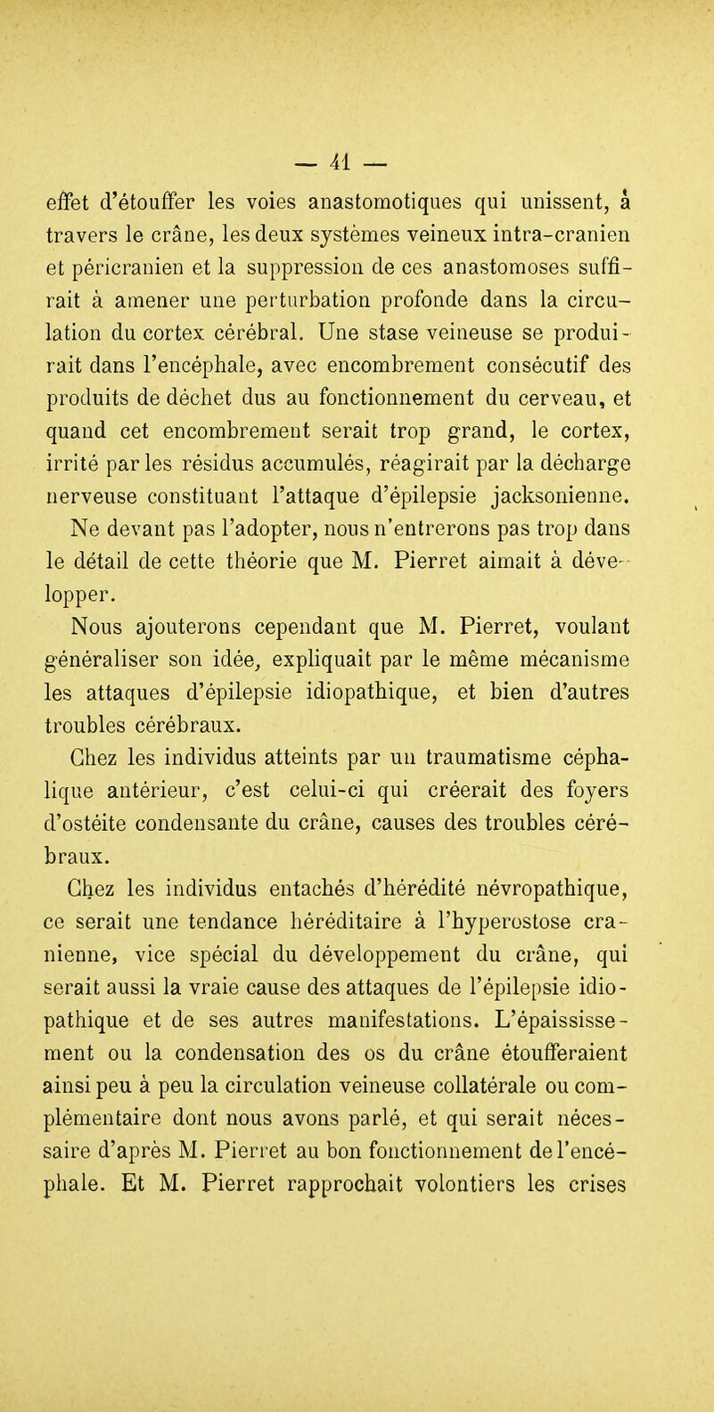 effet d'étouffer les voies anastomotiques qui unissent, à travers le crâne, les deux systèmes veineux intra-cranien et péricranien et la suppression de ces anastomoses suffi- rait à amener une perturbation profonde dans la circu- lation du cortex cérébral. Une stase veineuse se produi- rait dans l'encéphale, avec encombrement consécutif des produits de déchet dus au fonctionnement du cerveau, et quand cet encombrement serait trop grand, le cortex, irrité par les résidus accumulés, réagirait par la décharge nerveuse constituant l'attaque d'épilepsie jacksonienne. Ne devant pas l'adopter, nous n'entrerons pas trop dans le détail de cette théorie que M. Pierret aimait à déve- lopper. Nous ajouterons cependant que M. Pierret, voulant généraliser son idée^ expliquait par le même mécanisme les attaques d'épilepsie idiopathique, et bien d'autres troubles cérébraux. Chez les individus atteints par un traumatisme cépha- lique antérieur, c'est celui-ci qui créerait des foyers d'ostéite condensante du crâne, causes des troubles céré- braux. Chez les individus entachés d'hérédité névropathique, ce serait une tendance héréditaire à l'hyperostose crâ- nienne, vice spécial du développement du crâne, qui serait aussi la vraie cause des attaques de l'épilepsie idio- pathique et de ses autres manifestations. L'épaississe- ment ou la condensation des os du crâne étoufferaient ainsi peu à peu la circulation veineuse collatérale ou com- plémentaire dont nous avons parlé, et qui serait néces- saire d'après M. Pierret au bon fonctionnement de l'encé- phale. Et M. Pierret rapprochait volontiers les crises