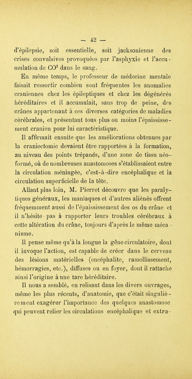 d'épilepsie, soit essentielle, soit jacksonienne des crises convulsives provoquées par l'asphjxie et l'accu- mulation de GO^ dans le sang. En même temps, le professeur de médecine mentale faisait ressortir combien sont fréquentes les anomalies crâniennes chez les épileptiques et chez les dégénérés héréditaires et il accumulait, sans trop de peine, dos crânes appartenant à ces diverses catégories de maladies cérébrales, et présentant tous plus ou moins l'épaississe- ment crânien pour lui caractéristique. Il affirmait ensuite que les améliorations obtenues par la craniectomie devaient être rapportées à la formation, au niveau des points trépanés, d'une zone de tissu néo- formé, oîi de nombreuses anastomoses s'établissaient entre la circulation méningée, c'est-à-dire encéphalique et la circulation superficielle de la tête. Allant plus loin, M. Pierret découvre que les paraly- tiques généraux, les maniaques et d'autres aliénés offrent fréquemment aussi de l'épaississement des os du crâne et il n'hésite pas à rapporter leurs troubles cérébraux à cette altération du crâne, toujours d'après le même méca • nisme. 11 pense même qu'à la longue la gêne circulatoire, dont il invoque l'action, est capable de créer dans le cerveau des lésions matérielles (encéphalite, ramollissement, hémorragies, etc.), diffuses ou en foyer, dont il rattache ainsi l'origine à une tare héréditaire. Il nous a semblé, en relisant dans les divers ouvrages, même les plus récents, d'anatomie, que c'était singuliè- rement exagérer l'importance des quelques anastomose qui peuvent relier les circulations encéphalique et extra-