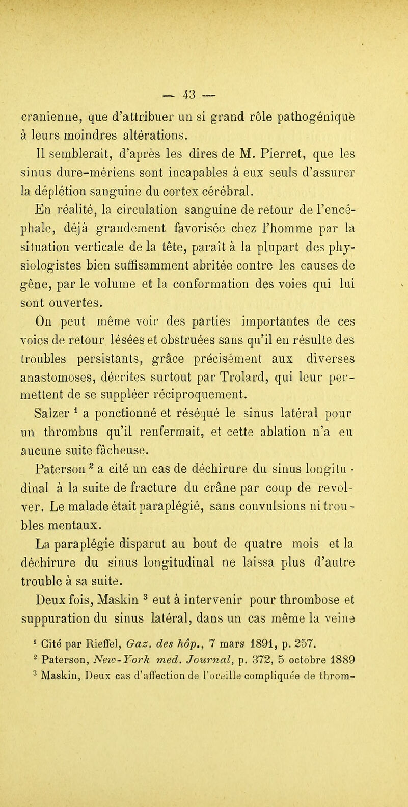 crânienne, que d'attribuer un si grand rôle pathogéniquè à leurs moindres altérations. Il semblerait, d'après les dires de M. Pierret, que les sinus dure-mériens sont incapables à eux seuls d'assurer la déplétion sanguine du cortex cérébral. En réalité, la circulation sanguine de retour de l'encé- phale, déjà grandement favorisée chez l'homme par la situation verticale de la tête, paraît à la plupart des phy- siologistes bien suffisamment abritée contre les causes de gêne, par le volume et la conformation des voies qui lui sont ouvertes. On peut même voir des parties importantes de ces voies de retour lésées et obstruées sans qu'il en résulte des troubles persistants, grâce précisément aux diverses anastomoses, décrites surtout par Trolard, qui leur per- mettent de se suppléer réciproquement. Salzer ^ a ponctionné et réséqué le sinus latéral pour un thrombus qu'il renfermait, et cette ablation n'a eu aucune suite fâcheuse. Paterson ^ a cité un cas de déchirure du sinus longitu - dinal à la suite de fracture du crâne par coup de revol- ver. Le malade était paraplégié, sans convulsions ni trou- bles mentaux. La paraplégie disparut au bout de quatre mois et la déchirure du sinus longitudinal ne laissa plus d'autre trouble à sa suite. Deux fois, Maskin ^ eut à intervenir pour thrombose et suppuration du sinus latéral, dans un cas même la veina * Cité par RiefFel, Gaz. des hôp., 7 mars 1891, p. 257. ^ Paterson, Neio-York med. Journal, p. 372, 5 octobre 1889 ^ Maskin, Deux cas d'affection de l'oreille compliquée de throm-