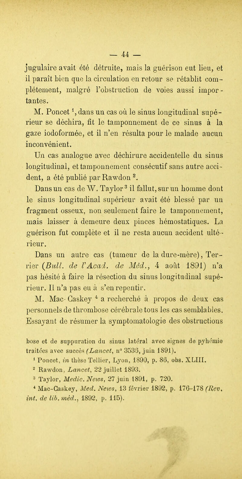 jugulaire avait été détruite, mais la guérison eut lieu, et il paraît bien que la circulation en retour se rétablit com- plètement, malgré l'obstruction de voies aussi impor - tantes. M. Poncet ^, dans un cas où le sinus longitudinal supé- rieur se déchira, fit le tamponnement de ce sinus à la gaze iodoformée, et il n'en résulta pour le malade aucun inconvénient. Un cas analogue avec déchirure accidentelle du sinus longitudinal, et tamponnement consécutif sans autre acci- dent, a été publié par Rawdon Dans un cas de W. Taylor ^ il fallut, sur un homme dont le sinus longitudinal supérieur avait été blessé par uu fragment osseux, non seulement faire le tamponnement, mais laisser à demeure deux pinces hémostatiques. La guérison fut complète et il ne resta aucun accident ulté - rieur. Dans un autre cas (tumeur de la dure-mère), Ter- rier {Bull, de VAcad. de Méd., 4 août 1891) n'a pas hésité à faire la résection du sinus longitudinal supé- rieur. Il n'a pas eu à s'en repentir. M. Mac- Gaskej ^ a recherché à propos de doux cas personnels de thrombose cérébrale tous les cas semblables. Essayant de résumer la sjmptomatologie des obstructions bose et de suppuration du sinus latéral avec signes de pyhémie traitées avee succès (Lancet, n° 3536, juin 1891). * Poncet, in thèse Tellier, Lyon, 1890, p. 86, obs. XLIII, ^ Rawdon , Lancet, 22 juillet 1893. 3 Taylor, Medic.News, 27 juin 1891, p. 720. * Mac-Gaskey, Med. Neios, 13 février 1892, p. 176-178 (Hev, int, de lib.méd., 1892, p. 115).