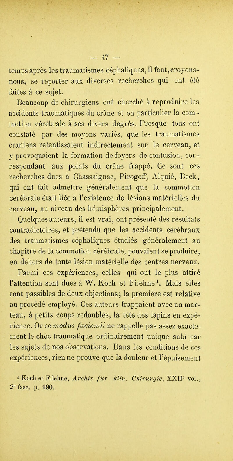 tempsaprès les traumatismes céphaliques,il faut,croyons- nous, se reporter aux diverses recherches qui ont été faites à ce sujet. Beaucoup de chirur^nens ont cherché à reproduire les accidents traumatiques du crâne et en particulier la com- motion cérébrale à ses divers degrés. Presque tous ont constaté par des moyens variés, que les traumatismes crâniens retentissaient indirectement sur le cerveau, et y provoquaient la formation de foyers de contusion, cor- respondant aux points du crâne frappé. Ce sont ces recherches dues à Ghassaignac, Pirogoflf, Alquié, Beck, qui ont fait admettre généralement que la commotion cérébrale était liée à l'existence de lésions matérielles du cerveau, au niveau des hémisphères principalement. Quelques auteurs, il est vrai, ont présenté des résultais contradictoires, et prétendu que les accidents cérébraux des traumatismes céphaliques étudiés généralement au chapitre de la commotion cérébrale, pouvaient se produire, en dehors de toute lésion matérielle des centres nerveux. Parmi ces expériences, celles qui ont le plus attiré l'attention sont dues à W. Koch et Fiiehne^ Mais elles sont passibles de deux objections; la première est relative au procédé employé. Ces auteurs frappaient avec un mar- teau, à petits coups redoublés, la tête des lapins en expé- rience. Or ce modus faciendi ne rappelle pas assez exacte- ment le choc traumatique ordinairement unique subi par les sujets de nos observations. Dans les conditions de ces expériences, rien ne prouve que la douleur et l'épuisement 1 Koch et Filehne, Archiv fiXr Min. Chirurgie^ XXIP vol., 2° fasc. p. 190.