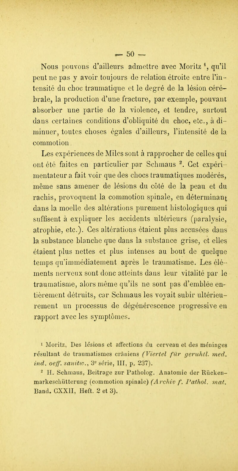 Nous pouvons d'ailleurs admettre avec Moritz qu'il peut ne pas y avoir toujours de relation étroite entre l'in- tensité du choc traumatique et le degré de la lésion céré- brale, la production d'une fracture, par exemple, pouvant absorber une partie de la violence, et tendre, surtout dans certaines conditions d'obliquité du choc, etc., à di- minuer, toutes choses égales d'ailleurs, l'intensité de la commotion. Les expériences de Miles sont à rapprocher de celles qui ont été faites en particulier par Schraaus ^. Cet expéri- mentateur a fait voir que des chocs traumatiques modérés, même sans amener de lésions du côté de la peau et du rachis, provoquent la commotion spinale, en déterminant dans la moelle des altérations purement histologiques qui suffisent à expliquer les accidents ultérieurs (paralysie, atrophie, etc.). Ces altérations étaient plus accusées dans la substance blanche que dans la substance grise, et elles étaient plus nettes et plus intenses au bout de quelque temps qu'immédiatement après le traumatisme. Les élé- ments nerveux sont donc atteints dans leur vitalité par le traumatisme, alors même qu'ils ne sont pas d'emblée en- tièrement détruits, car Schmaus les voyait subir ultérieu- rement un processus de dégénérescence progressive en rapport avec les symptômes. 1 Moritz, Des lésions et affections du cerveau et des méninges résultant de traun:iatismes ci'âniens (Vierlel fur geruhll. med. ind. oef]'. sanitw., B*-' série, III, p, 237). ^ II. Schmaus, Beitrage zur Patholog. Anatomie der Riicken- markescliUtterung (commotion spinale) (Ardiiv f. Pathol. mat. Band. CXXII, Heft. 2 et 3).