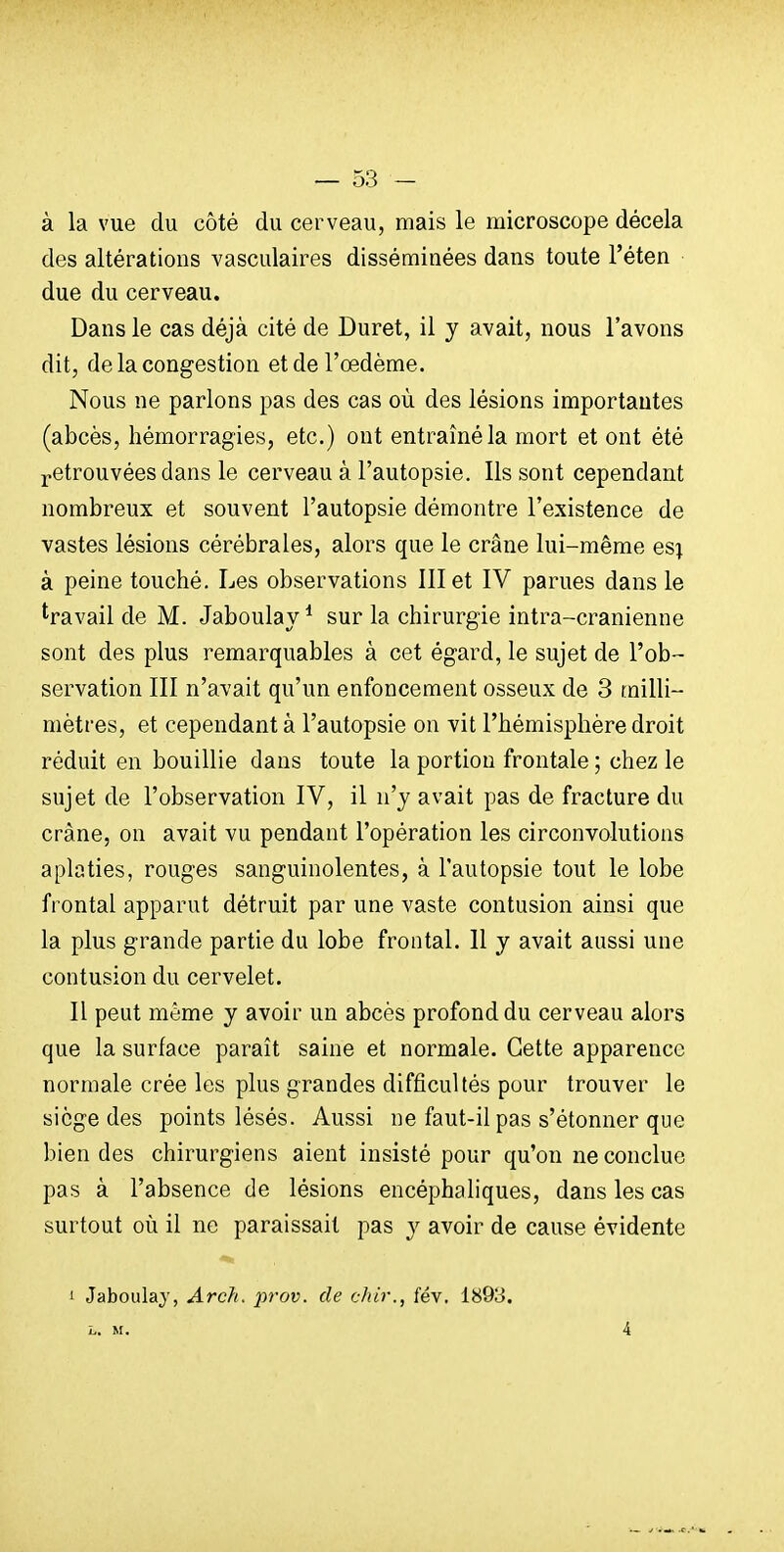 à la vue du côté du cerveau, mais le microscope décela des altérations vasculaires disséminées dans toute l'éten due du cerveau. Dans le cas déjà cité de Duret, il y avait, nous l'avons dit, de la congestion et de l'œdème. Nous ne parlons pas des cas où des lésions importantes (abcès, hémorragies, etc.) ont entraîné la mort et ont été j-etrouvées dans le cerveau à l'autopsie. Ils sont cependant nombreux et souvent l'autopsie démontre l'existence de vastes lésions cérébrales, alors que le crâne lui-même es\ à peine touché. Les observations III et IV parues dans le travail de M. Jaboulay * sur la chirurgie intra-cranienne sont des plus remarquables à cet égard, le sujet de l'ob- servation III n'avait qu'un enfoncement osseux de 3 milli- mètres, et cependant à l'autopsie on vit l'hémisphère droit réduit en bouillie dans toute la portion frontale ; chez le sujet de l'observation IV, il n'y avait pas de fracture du crâne, on avait vu pendant l'opération les circonvolutions aplaties, rouges sanguinolentes, à l'autopsie tout le lobe frontal apparut détruit par une vaste contusion ainsi que la plus grande partie du lobe frontal. Il y avait aussi une contusion du cervelet. II peut même y avoir un abcès profond du cerveau alors que la surface paraît saine et normale. Cette apparence normale crée les plus grandes difficultés pour trouver le siège des points lésés. Aussi ne faut-il pas s'étonner que blendes chirurgiens aient insisté pour qu'on ne conclue pas à l'absence de lésions encéphaliques, dans les cas surtout où il ne paraissait pas y avoir de cause évidente 1 Jaboulaj, Arch. prov. de chir., fév. 1893. L. M. 4