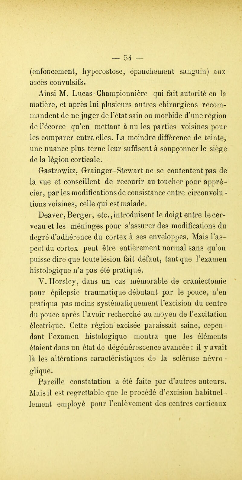 (enfoncement, hyperostose, épaiicliemeiit sanguin) aux accès convnlsifs. Ainsi M. Lucas-Gliampionnière qui fait autorité en la matière, et après lui plusieurs autres chirurgiens recom- mandent de ne juger de l'état sain ou morbide d'une région de l'écorce qu'en mettant à nu les parties voisines pour les comparer entre elles. La moindre différence de teinte, une nuance plus terne leur suffisent à soupçonner le siège de la légion corticale. Gastrowitz, Grainger-Stewart ne se contentent pas de la vue et conseillent de recourir au toucher pour appré- cier, par les modifications de consistance entre circonvolu - tions voisines, celle qui est malade. Deaver, Berger, etc., introduisent le doigt entre le cer- veau et les méninges pour s'assurer des modifications du degré d'adhérence du cortex à ses enveloppes. Mais l'as- pect du cortex peut être entièrement normal sans qu'on puisse dire que toute lésion fait défaut, tant que l'examen histologique n'a pas été pratiqué. V. Horsley, dans un cas mémorable de craniectomie pour épilepsie traumatique débutant par le pouce, n'en pratiqua pas moins systématiquement l'excision du centre du pouce après l'avoir recherché au moyen de l'excitation électrique. Cette région excisée paraissait saine, cepen- dant l'examen histologique montra que les éléments étaient dans un état de dégénérescence avancée : il y avait là les altérations caractéristiques de la sclérose névro- glique. Pareille constatation a été faite par d'autres auteurs. Mais il est regrettable que le procédé d'excision habituel- lement employé pour l'enlèvement des centres corticaux I