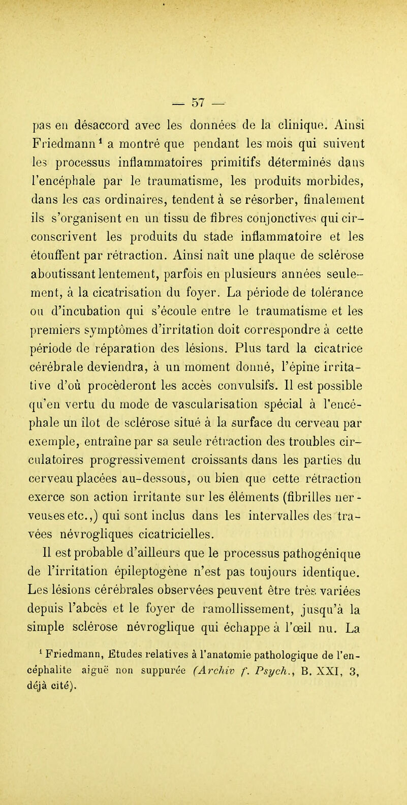 pas en désaccord avec les données de la clinique. Ainsi Friedmann* a montré que pendant les mois qui suivent les processus inflammatoires primitifs déterminés dans l'encéphale par le traumatisme, les produits morbides, dans les cas ordinaires, tendent à se résorber, finalement ils s'organisent en un tissu de fibres conjonctives qui cir- conscrivent les produits du stade inflammatoire et les étouffent par rétraction. Ainsi naît une plaque de sclérose aboutissant lentement, parfois en plusieurs années seule- ment, à la cicatrisation du foyer. La période de tolérance ou d'incubation qui s'écoule entre le traumatisme et les premiers symptômes d'irritation doit correspondre à cette période de réparation des lésions. Plus tard la cicatrice cérébrale deviendra, à un moment donné, l'épine irrita- tive d'où procéderont les accès convulsifs. Il est possible qu'en vertu du mode de vascularisation spécial à l'encé- phale un îlot de sclérose situé à la surface du cerveau par exemple, entraîne par sa seule rétraction des troubles cir- culatoires progressivement croissants dans les parties du cerveau placées au-dessous, ou bien que cette rétraction exerce son action irritante sur les éléments (fibrilles ner- veusesetc.,) qui sont inclus dans les intervalles des tra- vées névrogliques cicatricielles. 11 est probable d'ailleurs que le processus pathogénique de l'irritation épileptogène n'est pas toujours identique. Les lésions cérébrales observées peuvent être très variées depuis l'abcès et le foyer de ramollissement, jusqu'à la simple sclérose névroglique qui échappe à l'œil nu. La ^ Friedmann, Etudes relatives à l'anatomie pathologique de l'en- céphalite aiguë non suppurée (Ai'chiv f. Psych., B. XXI, 3, déjà cité).