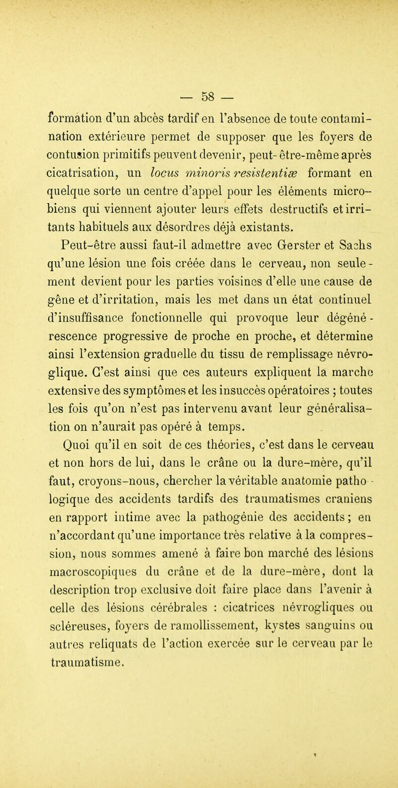 formation d'un abcès tardif en l'absence de toute contami- nation extérieure permet de supposer que les foyers de contusion primitifs peuvent devenir, peut- être-même après cicatrisation, un locus minoris resistentiœ formant en quelque sorte un centre d'appel pour les éléments micro- biens qui viennent ajouter leurs effets destructifs et irri- tants habituels aux désordres déjà existants. Peut-être aussi faut-il admettre avec Gerster et Sashs qu'une lésion une fois créée dans le cerveau, non seule - ment devient pour les parties voisines d'elle une cause de gêne et d'irritation, mais les met dans un état continuel d'insuffisance fonctionnelle qui provoque leur dégéné - rescence progressive de proche en proche, et détermine ainsi l'extension graduelle du tissu de remplissage névro- glique. C'est ainsi que ces auteurs expliquent la marche extensive des symptômes et les insuccès opératoires ; toutes les fois qu'on n'est pas intervenu avant leur généralisa- tion on n'aurait pas opéré à temps. Quoi qu'il en soit de ces théories, c'est dans le cerveau et non hors de lui, dans le crâne ou la dure-mère, qu'il faut, croyons-nous, chercher la véritable anatomie patho - logique des accidents tardifs des traumatismes crâniens en rapport intime avec la pathogénie des accidents ; en n'accordant qu'une importance très relative à la compres- sion, nous sommes amené à faire bon marché des lésions macroscopiques du crâne et de la dure-mère, dont la description trop exclusive doit faire place dans l'avenir à celle des lésions cérébrales : cicatrices névrogliques ou scléreuses, foyers de ramollissement, kystes sanguins ou autres reliquats de l'action exercée sur le cerveau par le traumatisme. <