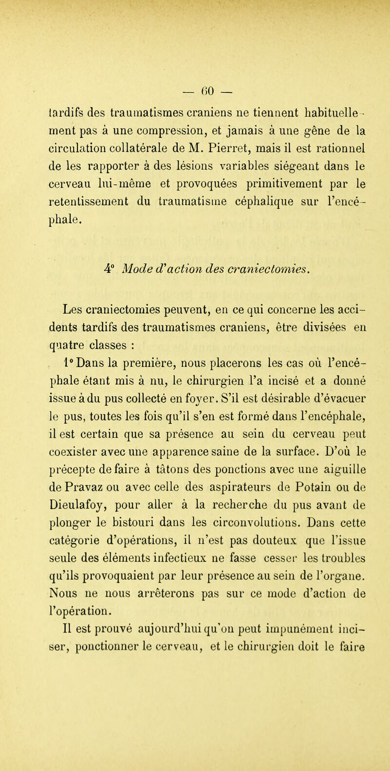 lardifs des trauraatismes crâniens ne tiennent habituelle - ment pas à une compression, et jamais à une gêne de la circulation collatérale de M. Pierret, mais il est rationnel de les rapporter à des lésions variables siégeant dans le cerveau lui-même et provoquées primitivement par le retentissement du traumatisme céphalique sur l'encé- phale. 4° Mode d'action des cranieclomies. Les craniectomies peuvent, en ce qui concerne les acci- dents tardifs des traumatismes crâniens, être divisées en quatre classes : l*Dans la première, nous placerons les cas où l'encé- phale étant mis à nu, le chirurgien l'a incisé et a donné issue à du pus collecté en foyer. S'il est désirable d'évacuer le pus, toutes les fois qu'il s'en est formé dans l'encéphale, il est certain que sa présence au sein du cerveau peut coexister avec une apparence saine de la surface. D'où le précepte défaire à tâtons des ponctions avec une aiguille de Pravaz ou avec celle des aspirateurs de Potain ou de Dieulafoy, pour aller à la recherche du pus avant de plonger le bistouri dans les circonvolutions. Dans cette catégorie d'opérations, il n'est pas douteux que l'issue seule des éléments infectieux ne fasse cesser les troubles qu'ils provoquaient par leur présence au sein de l'organe. Nous ne nous arrêterons pas sur ce mode d'action de l'opération. Il est prouvé aujourd'hui qu'on peut impunément inci- ser, ponctionner le cerveau, et le chirurgien doit le faire