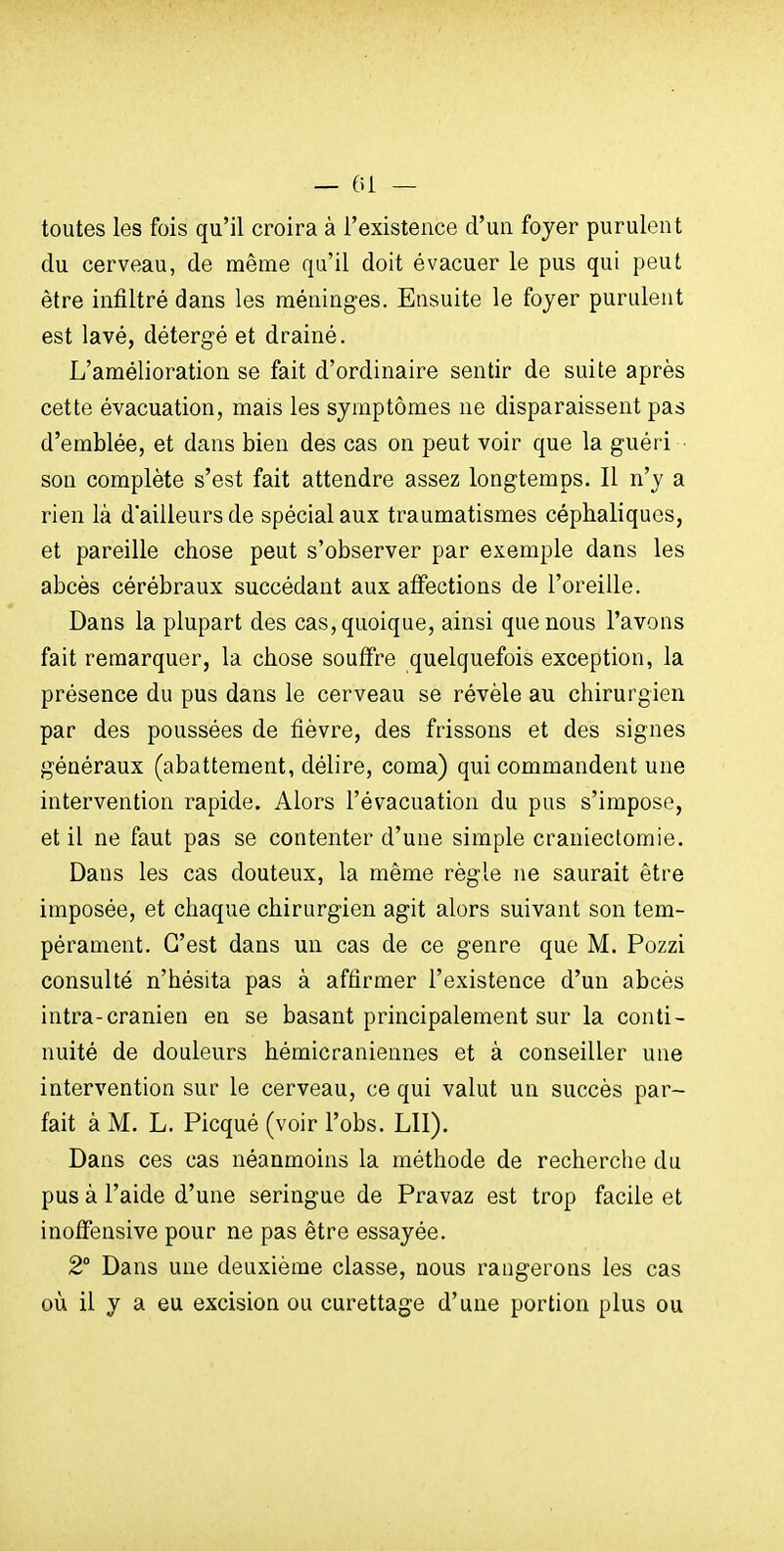 toutes les fois qu'il croira à l'existence d'un foyer purulent du cerveau, de même qu'il doit évacuer le pus qui peut être infiltré dans les méninges. Ensuite le foyer purulent est lavé, détergé et drainé. L'amélioration se fait d'ordinaire sentir de suite après cette évacuation, mais les symptômes ne disparaissent pas d'emblée, et dans bien des cas on peut voir que la guéri son complète s'est fait attendre assez longtemps. Il n'y a rien là d'ailleurs de spécial aux traumatismes céphaliques, et pareille chose peut s'observer par exemple dans les abcès cérébraux succédant aux affections de l'oreille. Dans la plupart des cas, quoique, ainsi que nous l'avons fait remarquer, la chose souffre quelquefois exception, la présence du pus dans le cerveau se révèle au chirurgien par des poussées de fièvre, des frissons et des signes généraux (abattement, délire, coma) qui commandent une intervention rapide. Alors l'évacuation du pus s'impose, et il ne faut pas se contenter d'une simple craniectoraie. Dans les cas douteux, la même règle ne saurait être imposée, et chaque chirurgien agit alors suivant son tem- pérament. C'est dans un cas de ce genre que M. Pozzi consulté n'hésita pas à affirmer l'existence d'un abcès intra-cranien en se basant principalement sur la conti- nuité de douleurs hémicraniennes et à conseiller une intervention sur le cerveau, ce qui valut un succès par- fait à M. L. Picqué (voir l'obs. LU). Dans ces cas néanmoins la méthode de recherche du pus à l'aide d'une seringue de Pravaz est trop facile et inoifensive pour ne pas être essayée. 2° Dans une deuxième classe, nous rangerons les cas où il y a eu excision ou curettage d'une portion plus ou