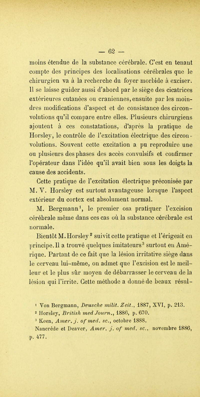 moins étendue de la substance cérébrale. C'est en tenant compte des principes des localisations cérébrales que le chirurgien va à la recherche du foyer morbide à exciser. Il se laisse guider aussi d'abord par le siège des cicatrices extérieures cutanées ou crâniennes, ensuite par les moin- dres modifications d'aspect et de consistance des circon- volutions qu'il compare entre elles. Plusieurs chirurgiens ajoutent à ces constatations, d'après la pratique de Horsley, le contrôle de l'excitation électrique des circon- volutions. Souvent cette excitation a pu reproduire une ou plusieurs des phases des accès convulsifs et confirmer l'opérateur dans l'idée qu'il avait bien sous les doigts la cause des accidents. Cette pratique de l'excitation électrique préconisée par M. V. Horsley est surtout avantageuse lorsque l'aspect extérieur du cortex est absolument normal. M. Bergraann\ le premier osa pratiquer l'excision cérébrale même dans ces cas où la substance cérébrale est normale. Bientôt M. Horsley ^ suivit cette pratique et l'érigeait en principe. Il a trouvé quelques imitateurs^ surtout en Amé- rique. Partant de ce fait que la lésion irritative siège dans le cerveau lui-même, on admet que l'excision est le meil- leur et le plus sûr moyen de débarrasser le cerveau de la lésion qui l'irrite. Cette méthode a donné de beaux résul- ' Von Bergmann, Deusche milit. Zeit., 1887, XVI, p. 213. 2 Horsley, British med Journ., 1886, p. 670. Keen, Amer.j. ofmed. se, octobre 1888. Nancrède et Deaver, Amer. j. of med. se, novembre 1886, p. 477.