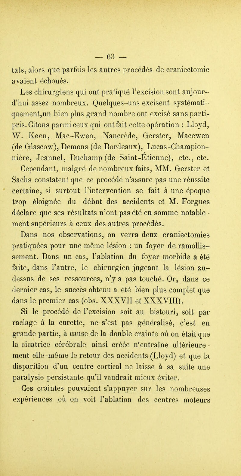 — es- tais, alors que parfois les autres procédés de craniectomie avaient échoués. Les chirurgiens qui ont pratiqué l'excision sont aujour- d'hui assez nombreux. Quelques-uns excisent systémati- quementjUn bien plus grand nombre ont excisé sans parti- pris. Citons parmi ceux qui ont fait cette opération : Llojd, W. Keen, Mac-Ewen, Nancrède, Gerster, Macewen (de Glascow), Démons (de Bordeaux), Lucas-Ghampion- nière, Jeannel, Duchamp (de Saint-Etienne), etc., etc. Cependant, malgré de nombreux faits, MM. Gerster et Sachs constatent que ce procédé n'assure pas une réussite certaine, si surtout l'intervention se fait à une époque trop éloignée du début des accidents et M. Forgues déclare que ses résultats n'ont pas été en somme notable - ment supérieurs à ceux des autres procédés. Dans nos observations, on verra deux craniectomies pratiquées pour une même lésion : un foyer de ramollis- sement. Dans un cas, l'ablation du foyer morbide a été faite, dans l'autre, le chirurgien jugeant la lésion au- dessus de ses ressources, n'y a pas touché. Or, dans ce dernier cas, le succès obtenu a été bien plus complet que dans le premier cas (obs. XXXVII et XXXVIII). Si le procédé de l'excision soit au bistouri, soit par raclage à la curette, ne s'est pas généralisé, c'est en grande partie, à cause de la double crainte où on était que la cicatrice cérébrale ainsi créée n'entraîne ultérieure - ment elle-même le retour des accidents (Lloyd) et que la disparition d'un centre cortical ne laisse à sa suite une paralysie persistante qu'il vaudrait mieux éviter. Ces craintes pouvaient s'appuyer sur les nombreuses expériences où on voit l'ablation des centres moteurs