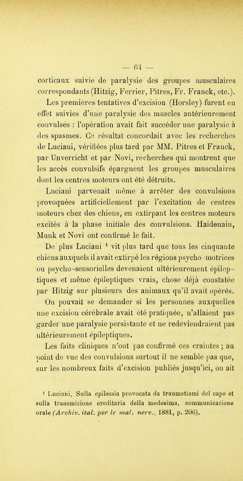 corticaux suivie de paralysie des groupes musculaires correspondants (Hitzig, Ferrier, Pitres, Fr. Franck, etc.). Les premières tentatives d'excision (Horsley) furent en effet suivies d'une paralysie des muscles antérieurement convulsés : l'opération avait fait succéder une paralysie à (les spasmes. Ce résultat concordait avec les recherches de Luciani, vérifiées plus tard par MM. Pitres et Franck, par Unverricht et par Novi, recherches qui montrent que les accès convulsifs épargnent les groupes musculaires dont les centres moteurs ont été détruits. Luciani parvenait même à arrêter des convulsions provoquées artificiellement par l'excitation de centres moteurs chez des chiens, en extirpant les centres moteurs excités à la phase initiale des convulsions. Haidenain, Munk et Novi ont confirmé le fait. De plus Luciani ^ vit plus tard que tous les cinquante chiens auxquels il avait extirpé les rég-ions psycho - motrices ou psycho-sensorielles devenaient ultérieurement épilop- tiques et même épileptiques vrais, chose déjà constatée par Hitzig sur plusieurs des animaux qu'il avait opérés. On pouvait se demander si les personnes auxquelles une excision cérébrale avait été pratiquée, n'allaient pas garder une paralysie persistante et ne redeviendraient pas ultérieurement épileptiques. Les faits cliniques n'ont pas confirmé ces craintes ; au point de vue des convulsions surtout il ne semble pas que, sur les nombreux faits d'excision publiés jusqu'ici, on ait ' Luciani, SuUa epilessia provocata da traumatisrni del capo et sulla transmizione ereditaria délia medesima, communicazione or&le (Af-c/iiv. ital. per le mal, nerv., 1881, p. 20G).