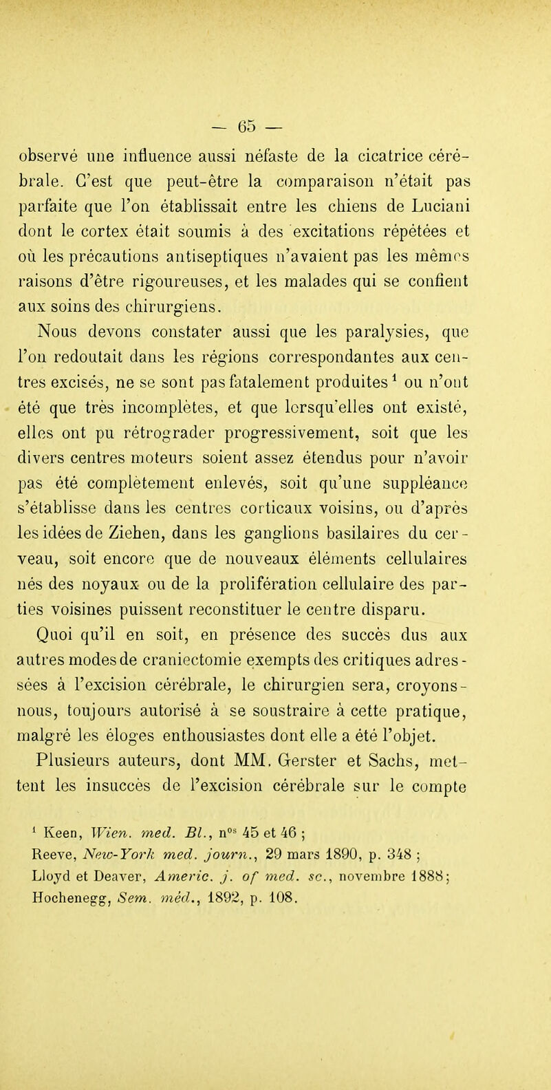 observé une influence aussi néfaste de la cicatrice céré- brale. C'est que peut-être la comparaison n'était pas parfaite que l'on établissait entre les chiens de Luciani dont le cortex était soumis à des excitations répétées et où les précautions antiseptiques n'avaient pas les mémos raisons d'être rigoureuses, et les malades qui se confient aux soins des chirurgiens. Nous devons constater aussi que les paralysies, que l'on redoutait dans les régions correspondantes aux cen- tres excisés, ne se sont pas fatalement produites^ ou n'out été que très incomplètes, et que lorsqu'elles ont existé, elles ont pu rétrograder progressivement, soit que les divers centres moteurs soient assez étendus pour n'avoir pas été complètement enlevés, soit qu'une suppléance s'établisse dans les centres corticaux voisins, ou d'après les idées de Ziehen, dans les ganglions basilaires du cer - veau, soit encore que de nouveaux éléments cellulaires nés des noyaux ou de la prolifération cellulaire des par- ties voisines puissent reconstituer le centre disparu. Quoi qu'il en soit, en présence des succès dus aux autres modes de craniectomie exempts des critiques adres - sées à l'excision cérébrale, le chirurgien sera, croyons- nous, toujours autorisé à se soustraire à cette pratique, malgré les éloges enthousiastes dont elle a été l'objet. Plusieurs auteurs, dont MM. Gerster et Sachs, met- tent les insuccès de l'excision cérébrale sur le compte ' Keen, Wien. med. BL, n 45 et 46 ; Reeve, New-York med. journ., 29 mars 1890, p. 348 ; Lloyd et Deaver, Americ. J. of med. se, novembre 1888; Hochenegg, Sem. méd., 1892, p. 108.