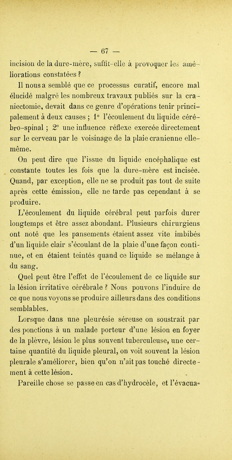 incision de la dure-mère, suffit-elle à provoquer le^ aiué- liorations constatées ? Il nous a semblé que ce processus curatif, encore mal élucidé malgré les nombreux travaux publiés sur la cra- niectomie, devait dans ce genre d'opérations tenir princi- palement à deux causes ; 1° l'écoulement du liquide céré- bro-spinal ; 2° une influence réflexe exercée directement sur le cerveau par le voisinage de la plaie crânienne elle- même. On peut dire que l'issue du liquide encéphalique est constante toutes les fois que la dure-mère est incisée. Quand, par exception, elle ne se produit pas tout de suite après cette émission, elle ne tarde pas cependant à se produire. L'écoulement du liquide cérébral peut parfois durer longtemps et être assez abondant. Plusieurs chirurgiens ont noté que les pansements étaient assez vite imbibés d'un liquide clair s'écoulant de la plaie d'une façon conti- nue, et en étaient teintés quand ce liquide se mélange à du sang. Quel peut être l'effet de l'écoulement de ce liquide sur la lésion irritative cérébrale ? Nous pouvons l'induire de ce que nous voyons se produire ailleurs dans des conditions semblables. Lorsque dans une pleurésie séreuse on soustrait par des ponctions à un malade porteur d'une lésion en foyer de la plèvre, lésion le plus souvent tuberculeuse, une cer- taine quantité du liquide pleural, on voit souvent la lésion pleurale s'améliorer, bien qu'on n'ait pas touché directe- ment à cette lésion. Pareille chose se passe en cas d'hydrocèle, et l'évacua^