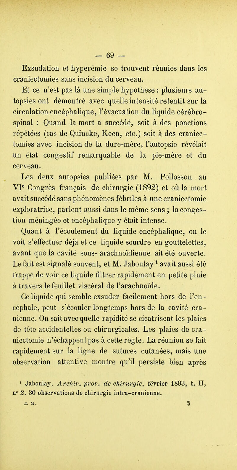 Exsudation et hyperémie se trouvent réunies dans les craniectomies sans incision du cerveau. Et ce n'est pas là une simple hypothèse : plusieurs au- topsies ont démontré avec quelle intensité retentit sur la circulation encéphalique, l'évacuation du liquide cérébro- spinal : Quand la mort a succédé, soit à des ponctions répétées (cas de Quincke, Keen, etc.) soit à des craniec- tomies avec incision de la dure-mère, l'autopsie révélait un état congestif remarquable de la pie-mère et du cerveau. Les deux autopsies publiées par M. Pollosson au VP Congrès français de chirurgie (1892) et où la mort avait succédé sans phénomènes fébriles à une craniectomie exploratrice, parlent aussi dans le même sens ; la conges- tion méningée et encéphalique y était intense. Quant à l'écoulement du liquide encéphalique, on le voit s'effectuer déjà et ce liquide sourdre en gouttelettes, avant que la cavité sous- arachnoïdienne ait été ouverte. Le fait est signalé souvent, et M. Jabouiay * avait aussi été frappé de voir ce liquide filtrer rapidement en petite pluie à travers le feuillet viscéral de l'arachnoïde. Ce liquide qui semble exsuder facilement hors de l'en- céphale, peut s'écouler longtemps hors de la cavité crâ- nienne. On sait avec quelle rapidité se cicatrisent les plaies de tête accidentelles ou chirurgicales. Les plaies de cra- niectomie n'échappent pas à cette règle. La réunion se fait rapidement sur la ligne de sutures cutanées, mais une observation attentive montre qu'il persiste bien après 1 Jabouiay, Archiv. prov. de chirurgie, février 1893, t. II, n° 2. 30 observations de chirurgie intra-cranienne. .L M. 5