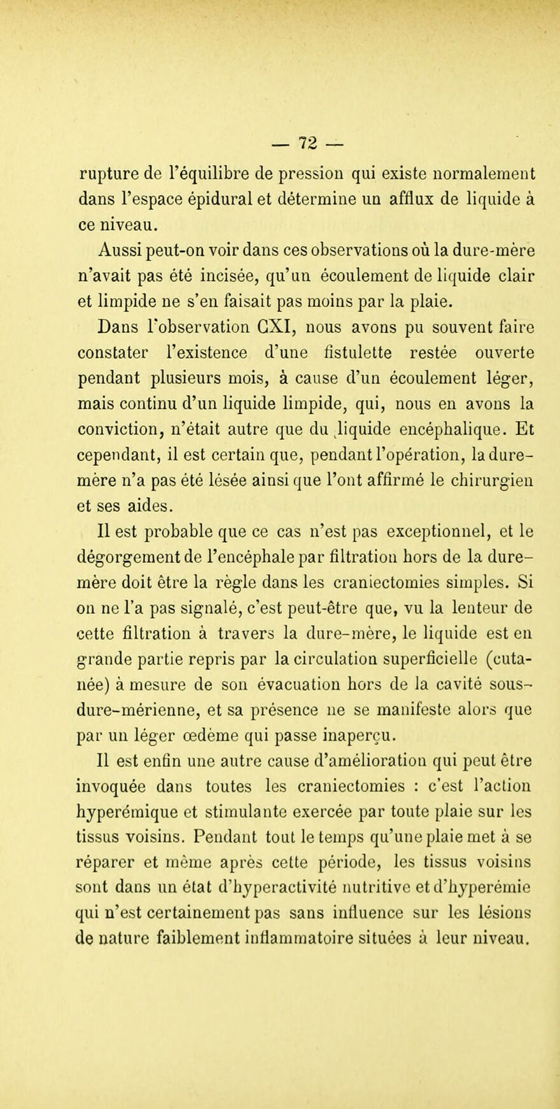 rupture de l'équilibre de pression qui existe normalement dans l'espace épidural et détermine un afflux de liquide à ce niveau. Aussi peut-on voir dans ces observations où la dure-mère n'avait pas été incisée, qu'un écoulement de liquide clair et limpide ne s'en faisait pas moins par la plaie. Dans l'observation CXI, nous avons pu souvent faire constater l'existence d'une fistulette restée ouverte pendant plusieurs mois, à cause d'un écoulement léger, mais continu d'un liquide limpide, qui, nous en avons la conviction, n'était autre que du Jiquide encéphalique. Et cependant, il est certain que, pendant l'opération, la dure- mère n'a pas été lésée ainsi que l'ont affirmé le chirurgien et ses aides. Il est probable que ce cas n'est pas exceptionnel, et le dégorgement de l'encéphale par filtration hors de la dure- mère doit être la règle dans les craniectomies simples. Si on ne l'a pas signalé, c'est peut-être que, vu la lenteur de cette filtration à travers la dure-mère, le liquide est en grande partie repris par la circulation superficielle (cuta- née) à mesure de son évacuation hors de la cavité sous-- dure-mérienne, et sa présence ne se manifeste alors que par un léger œdème qui passe inaperçu. Il est enfin une autre cause d'amélioration qui peut être invoquée dans toutes les craniectomies : c'est l'action hyperémique et stimulante exercée par toute plaie sur les tissus voisins. Pendant tout le temps qu'une plaie met à se réparer et même après cette période, les tissus voisins sont dans un état d'hyperactivité nutritive et d'hyperémie qui n'est certainement pas sans influence sur les lésions de nature faiblement inflammatoire situées ù leur niveau.