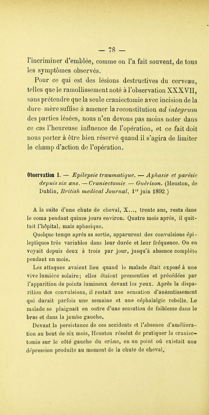 rincriminer d'emblée, comme on l'a fait souvent, de tous les symptômes observés. Pour ce qui est des lésions destructives du cerveau, telles que le ramollissement noté à l'observation XXXVII, sans prétendre que la seule craniectomie avec incision de la dure- mère suffise à amener la reconstitution ad integrum des parties lésées, nous n'en devons pas moins noter dans ce cas l'heureuse influence de l'opération, et ce fait doit nous porter à être bien réservé quand il s'agira de limiter le champ d'action de l'opération. Observation I. — Epilepsie traumatique. — Aphasie et parésie depuis six ans. —Craniectomie.— Guérison. (Heuston, de Dublin, British médical Journal, 1 juin 1892.) A la suite d'une chute de cheval, X..., trente ans, resta dans le coma pendant quinze jours environ. Quatre mois après, il quit- tait l'hôpital, mais aphasique. Quelque temps après sa sortie, apparurent des convulsions épi- lepliques très variables dans leur durée et leur fréquence. On en voyait depuis deux à trois par jour, jusqu'à absence complète pendant un mois. Les attaques avaient lieu quand le malade était exposé à une vive lumière solaire; elles étaient pressenties et précédées par l'apparition de points lumineux devant les yeux. Après la dispa- rition des convulsions, il restait une sensation d'anéantissement qui durait parfois une semaine et une céphalalgie rebelle. Le malade se plaignait en outre d'une sensation de faiblesse dans le bras et dans la jambe gauche. Devant la persistance de ces accidents et l'absence d'améliora- tion au bout de six mois, Heuston résolut de pratiquer la craniec-' tomie sur le côté gauche du crâne, en un point où existait une dépression produite au moment de la chute de cheval.