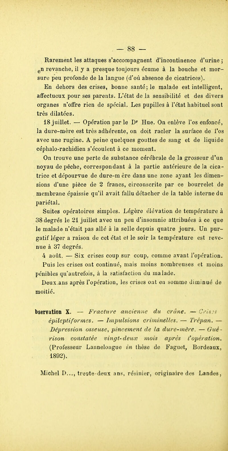 Rarement les attaques s'accompagnent d'incontinence d'urine ; gU revanche, il y a presque toujours écume à la bouche et mor- sure peu profonde de la langue (d'où absence de cicatrices). En dehors des crises, bonne santé; le malade est intelligent, affectueux pour ses parents. L'état de la sensibilité et des divers organes n'offre rien de spécial. Les pupilles à l'état habituel sont très dilatées, 18 juillet. — Opération par le D' Hue. On enlève l'os enfoncé, la dure-mère est très adhérente, on doit racler la surface de l'os avec une rugine. A peine quelques gouttes de sang et de liquide céphalo-rachidien s'écoulent à ce moment. On trouve une perte de substance cérébrale de la grosseur d'un noyau dépêche, correspondant à la partie antérieure de la cica- trice et dépourvue de dure-m ère dans une zone ayant les dimen- sions d'une pièce de 2 francs, circonscrite par ce bourrelet de membrane épaissie qu'il avait fallu détacher de la table interne du pariétal. Suites opératoires simples. Légère élévation de température à 38 degrés le 21 juillet avec un peu d'insomnie attribuées à ce que le malade n'était pas allé à la selle depuis quatre jours. Un pur- gatif léger a raison de cet état et le soir la température est reve- nue à 37 degrés. 4 août. — Six crises coup sur coup, comme avant l'opération. Puis les crises ont continué, mais moins nombreuses et moins pénibles qu'autrefois, à la satisfaction du malade, Deux.ans après l'opération, les crises ont eu somme diminué de moitié. bservation X. — Fracture ancienne du crâne. — C/usj^ épileptiformes. — Impulsions criminelles. — Trépan. — Dépression osseuse, pincement de la dure-mère. — Gué- rison constatée vingt-deux mois après l'opération. (Professeur Lannelongue in thèse de Faguet, Bordeaux, 1892). Michel 1)..., treote-deux ans, résinier, originaire des Landes,